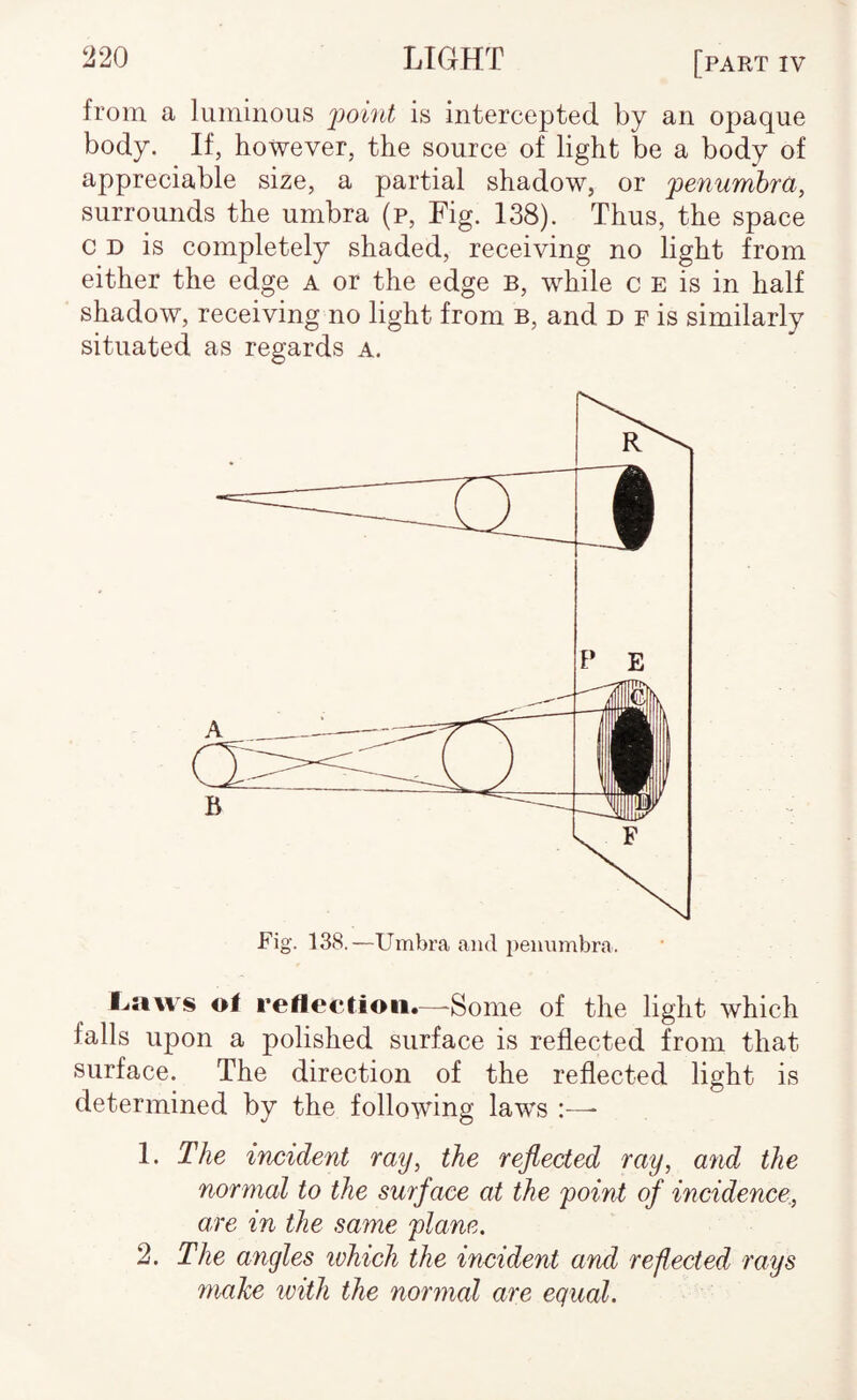 ^20 LIGHT [part iv from a luminous j^oint is intercepted by an opaque body. If, however, the source of light be a body of appreciable size, a partial shadow, or 'penumbra, surrounds the umbra (p. Fig. 138). Thus, the space c D is completely shaded, receiving no light from either the edge a or the edge b, while c E is in half shadow, receiving no light from b, and d f is similarly situated as regards a. Fig. 13S.—Umbra and penumbra. Laws of reflection.—'Some of the light which falls upon a polished surface is reflected from that surface. The direction of the reflected light is determined by the following laws 1. The incident ray, the reflected ray, and the normal to the surface at the point of incidence, are in the same plane. 2. The angles which the incident and reflected rays make ivith the normal are equal.