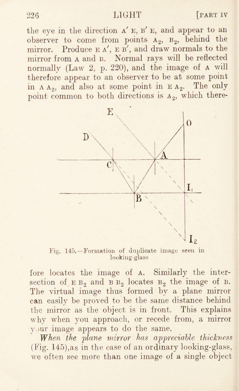 the eye in the direction a' e, b' e, and appear to an observer to come from points A2, Bg, behind the mirror. Produce e a', e b, and draw normals to the mirror from a and b. Normal rays will be reflected normally (Law 2, p. 220), and the image of A will therefore appear to an observer to be at some point in A Ag, and also at some point in e A2. The only point common to both directions is A2, which there- Fig. 145.—Formation of duplicate image seen in looking-glass fore locates the image of A. Similarly the inter¬ section of E Bo and B B2 locates B2 the image of b. The virtual image thus formed by a plane mirror can easily be proved to be the same distance behind the mirror as the object is in front. This explains why when you approach, or recede from, a mirror your image appears to do the same. When the pZune mirror has appreciable thichness (Pig. 145),as in the case of an ordinary looking-glass, we often see more than one image of a single object