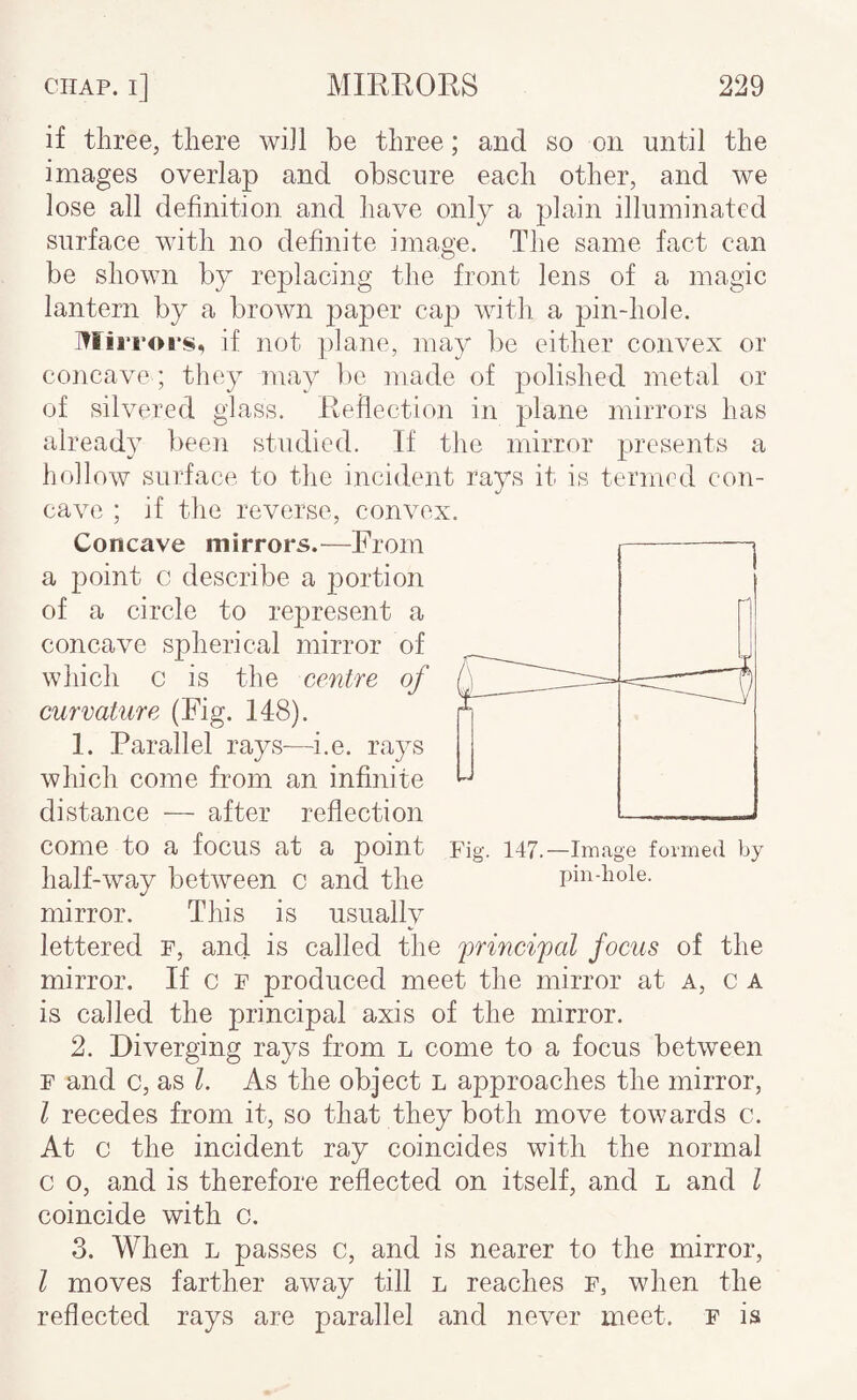 if three, there will be three; and so on until the images overlap and obscure each other, and we lose all definition, and have only a plain illuminated surface with no definite image. The same fact can be shown by replacing the front lens of a magic lantern by a brown paper cap with, a pin-hole. Mirroi's, if not plane, may be either co,nvex or concave ; they may be made of polished metal or of silvered glass. Reflection in plane mirrors has already heen studied. If the mirror presents a hollow surface to the incident rays it is termrd con¬ cave ; if the reverse, convex. Concave mirrors.—From a point c describe a portion of a circle to represent a concave spherical mirror of which c is the centre of curvature (Fig. 148). 1. Parallel rays—i.e. rays which come from an infinite distance — after reflection come to a focus at a point Fig. 147.—Image formed by half-way between c and the pin-hole, mirror. This is usually lettered f, and is called the focus of the mirror. If c F produced meet the mirror at a, c a is called the principal axis of the mirror. 2. Diverging rays from l come to a focus between F and c, as 1. As the object L approaches the mirror, I recedes from it, so that they both move towards c. At c the incident ray coincides with the normal c o, and is therefore reflected on itself, and l and I coincide with c. 3. When l passes c, and is nearer to the mirror, I moves farther away till l reaches F, when the reflected rays are parallel and never meet, f is