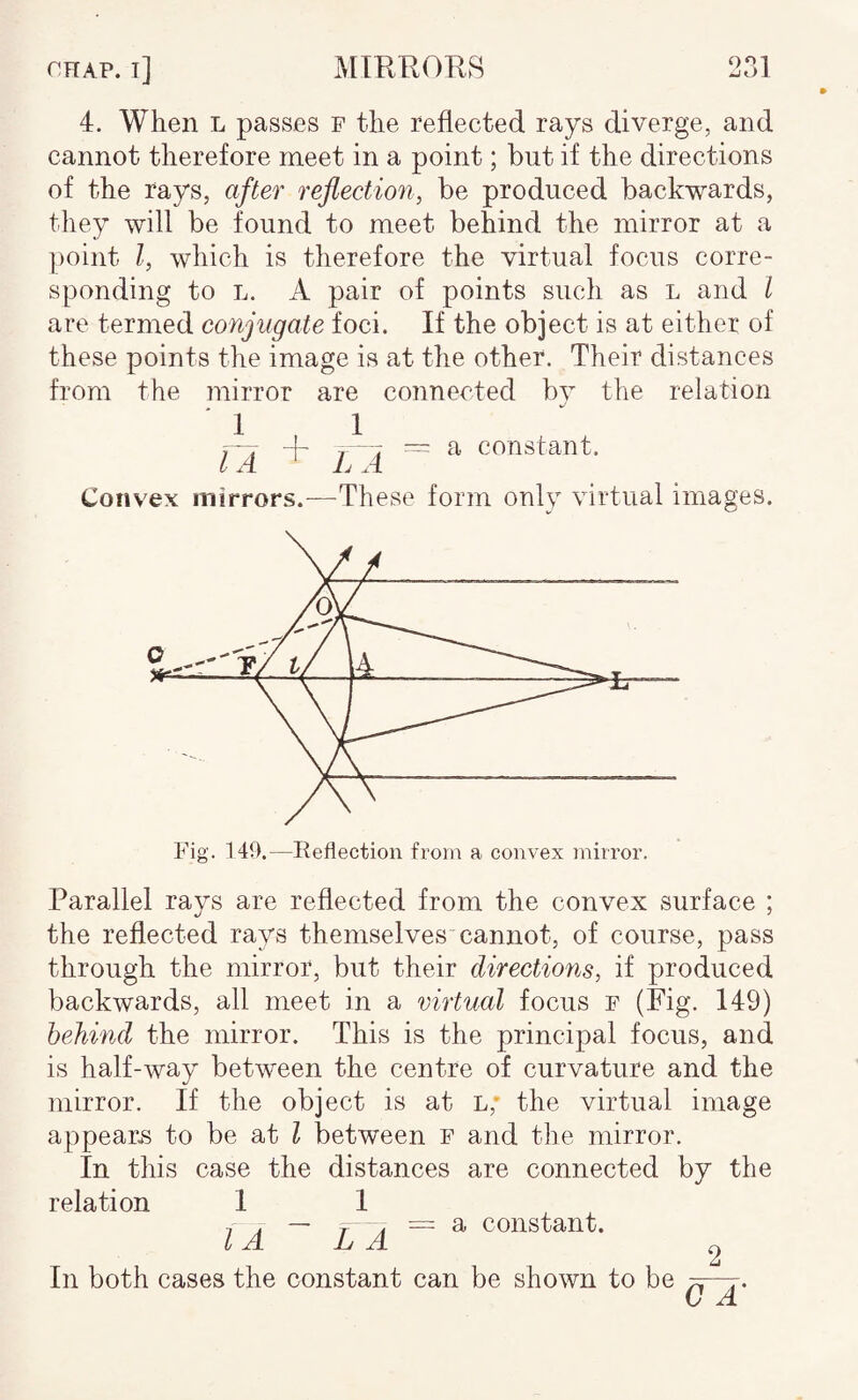 4. When l passes p the reflected rays diverge, and cannot therefore meet in a point; but if the directions of the rays, after reflection, be produced backwards, they will be found to meet behind the mirror at a point I, which is therefore the virtual focus corre¬ sponding to L. A pair of points such as l and I are termed conjugate foci. If the object is at either of these points the image is at the other. Their distances from the mirror are connected by the relation 1 IA 1 LA ~ a constant. Convex mirrors.—These form only virtual images. Fig. 149.—Reflection from a convex mirror. Parallel rays are reflected from the convex surface ; the reflected rays themselves cannot, of course, pass through the mirror, but their directions, if produced backwards, all meet in a virtual focus p (Fig. 149) behind the mirror. This is the principal focus, and is half-way between the centre of curvature and the mirror. If the object is at l,* the virtual image appeals to be at I between p and the mirror. In this case the distances are connected by the relation 1 1 ^ . — r A = a constant. IA L A 2 In both cases the constant can be shown to be
