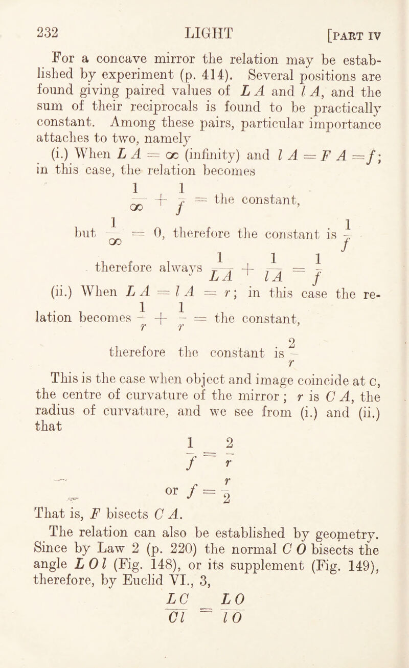 For a concave mirror the relation may be estab¬ lished by experiment (p. 414). Several positions are found giving paired values ol L A and I A, and the sum of their reciprocals is found to be practically constant. Among these pairs, particular importance attaches to two, namely (i.) When L A ~ oo (infmity) and I A = F A ~f; in this case, the relation becomes 1 1 ^ f y = the constant, luit ^ = 0, therefore the constant is j therefore always 7- 7 + 7^ = I Jj A LA j (ii.) When LA = I A = r; in this case the re¬ lation becomes -- 4- - = the constant, 'Y ‘Y ^ therefore tlio constant is - r This is the case when object and image coincide at c, the centre of ciu'vature of the mirror ; r is C A, the radius of curvature, and we see from (i.) and (ii.) that 1 _ 2 r r or / = T, That is, F bisects C A. The relation can also be established by geometry. Since by Law 2 (p. 220) the normal C 0 bisects the angle LOl (Fig. 148), or its supplement (Fig. 149), therefore, by Euclid VL, 3, LC _LO Cl ~ 10