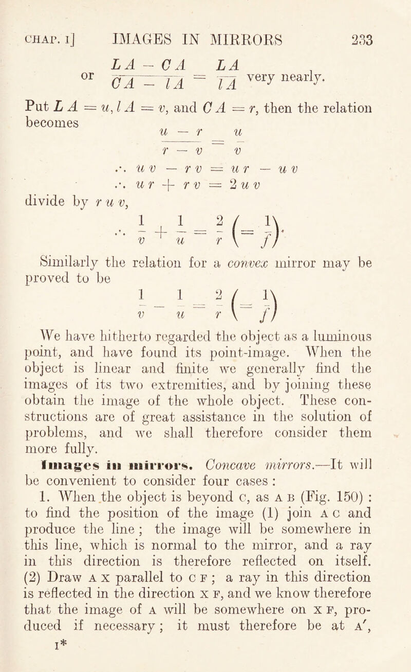 LA - OA LA oAr^ jA = ta Put Zf ^ = It J A = V, and C A = r, then the relation becomes u — r u r — V V u V — r V ~ u r — u v iir -f- TV = lu V divide by r u v,  V ^ u ~ r \ f) Similarly the relation for a convex mirror may be proved to be ^Ve have hitherto reyarded the object as a luminous point, and have found its point-image. When the object is linear and finite we generally find the images of its two extremities, and by joining these obtain the image of the whole object. These con¬ structions are of great assistance in the solution of problems, and we shall therefore consider them more fully. Iiiiag'es ill iiiirrors. Concave mirrors.—It will be convenient to consider four cases : 1. When.the object is beyond c, as a b (Fig. 150) : to find the position of the image (1) join a c and produce the line ; the image will be somewhere in this line, which is normal to the mirror, and a ray in this direction is therefore reflected on itself. (2) Draw a x parallel to c f ; a ray in this direction is reflected in the direction x f, and we know therefore that the image of a will be somewhere on x f, pro¬ duced if necessary; it must therefore be at a',