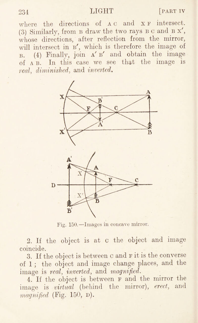 where the directions of a c and x f intersect. (3) Similarly, from b draw the two rays b c and B x', whose directions, after reflection from tlie mirror, will intersect in b', which is therefore the image of B. (4) Finally, join a' b' and obtain the image of A B. In this case we see that the image is real, diminished, and inverted. Fig. 150.—Images in concave mirror. 2. If the object is at c the object and image coincide. 3. If the object is between c and f it is the converse of 1 ; the object and image change places, and the image is real, inverted, and niagnijied. 4. If the object is between f and the mirror the image is virtual (behind the mirror), ereet, and magnified (Fig. 150, d).