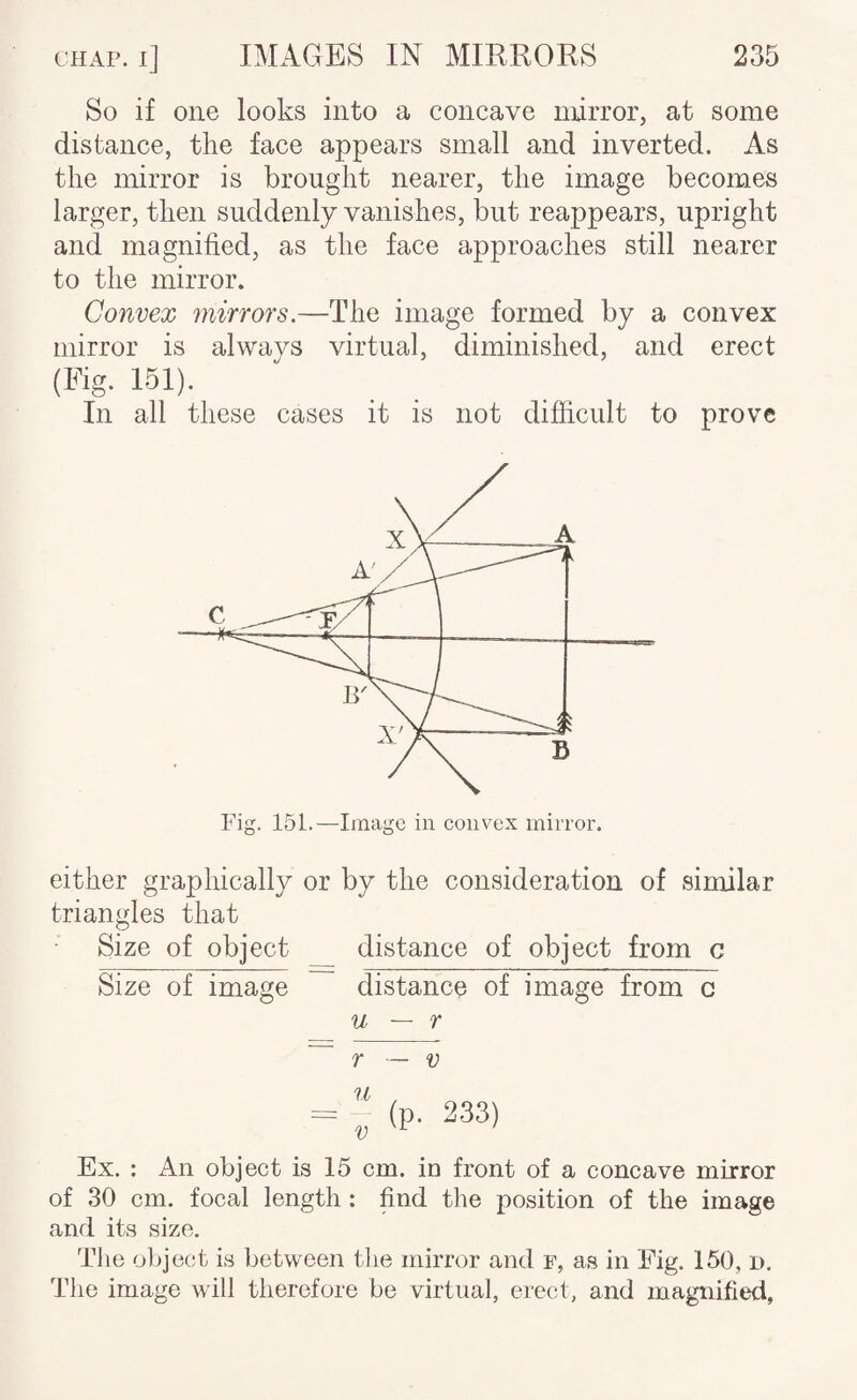 So if one looks into a concave mirror, at some distance, the face appears small and inverted. As the mirror is brought nearer, the image becomes larger, then suddenly vanishes, but reappears, upright and magnified, as the face approaches still nearer to the mirror. Convex mirrors.—The image formed by a convex mirror is always virtual, diminished, and erect (Fig. 151). In all these cases it is not difficult to prove either graphically or by the consideration of similar triangles that Size of object distance of object from c Size of image distance of image from c u ~ r ~ r — V = “ (P- 233) Ex. : An object is 15 cm. in front of a concave mirror of 30 cm. focal length : find the position of the image and its size. The object is between the mirror and f, as in Fig. 150, d. The image will therefore be virtual, erect, and magnified,