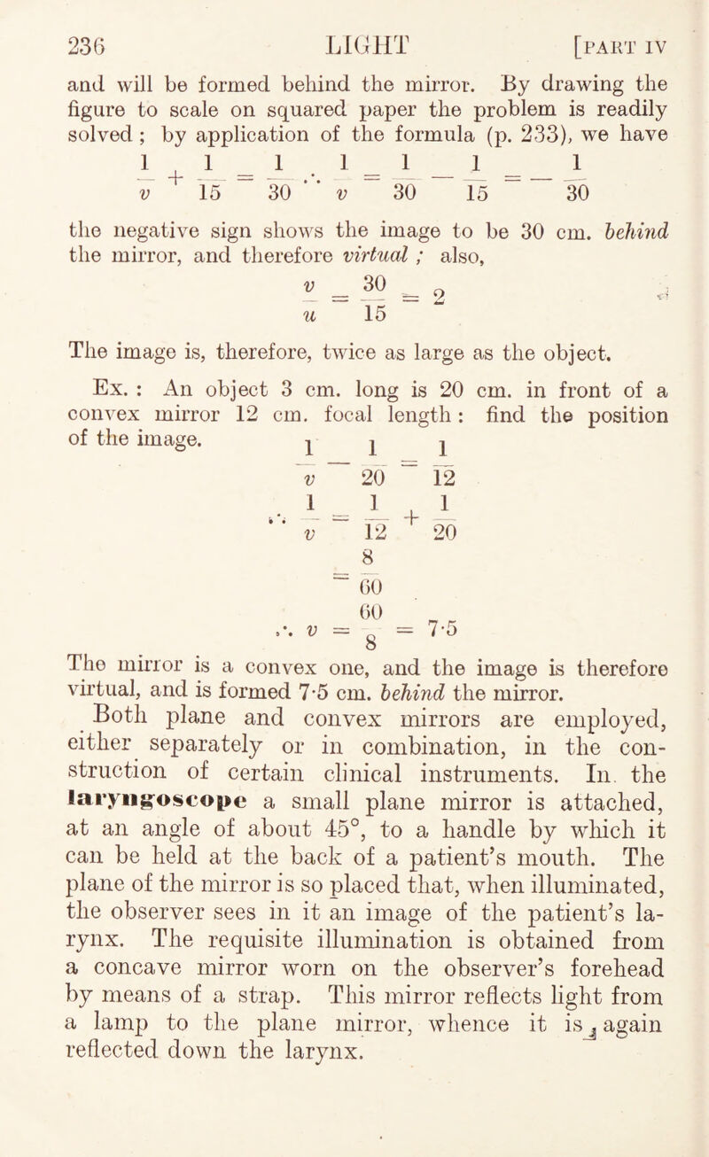 aad will be formed behind the mirror. By drawing the figure to scale on squared paper the problem is readily solved ; by application of the formula (p. 233), we have 1 1 ^ 1 _ 1 _ _ 1 30  V ~ 30 15 30 i + -L = V 15 the negative sign shows the image to be 30 cm. behmd the mirror, and therefore virtual ; also, *'=-^9=2 u 15 The image is, therefore, twice as large as the object. Ex. : An object 3 cm. long is 20 cm. in front of a convex mirror 12 cm. focal length: find the position of the image. Ill v ~ 20 “ 12 1 1.1 V L 12 20 00 00 ■ = g = 7-5 ^ The minor is a convex one, and the image is therefore virtual, and is formed 7*5 cm. behind the mirror. Both plane and convex mirrors are employed, either separately or in combination, in the con¬ struction of certain clinical instruments. In. the laryngoscope a small plane mirror is attached, at an angle of about 45°, to a handle by wliich it can be held at the back of a patient’s mouth. The plane of the mirror is so placed that, when illuminated, the observer sees in it an image of the patient’s la¬ rynx. The requisite illumination is obtained from a concave mirror worn on the observer’s forehead by means of a strap. This mirror reflects light from a lamp to the plane mirror, whence it isj again reflected down the larynx.