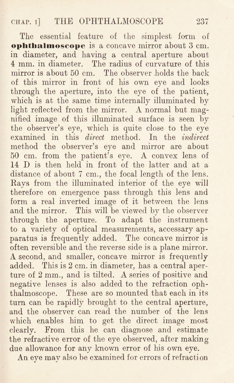 The essential feature of the simplest form of ophthalmoscope is a concave mirror about 3 cm. in diameter, and having a central aperture about 4 mm. in diameter. The radius of curvature of this mirror is about 50 cm. The observer .holds the back of this mirror in front of his own eye and looks through the aperture, into the eye of the patient, which is at the same time internally illuminated by light reflected from the mirror. A normal but mag¬ nified image of this illuminated surface is seen by the observer’s eye, which is quite close to the eye examined in tliis direct method. In the indirect method the observer’s eye and mirror are about 50 cm. from the patient’s eye. A convex lens of 14 D is then held in front of the latter and at a distance of about 7 cm., the focal length of the lens. Rays from the illuminated interior of the eye will therefore on emergence pass through this lens and form a real inverted image of it between the lens and the mirror. This will be viewed bv the observer «/ through the aperture. To adapt the instrument to a variety of optical measurements, accessary ap¬ paratus is frequently added. The concave mirror is often reversible and the reverse side is a plane mirror. A second, and smaller, concave mirror is frequently added. This is 2 cm. in diameter, has a central aper¬ ture of 2 mm., and is tilted. A series of positive and negative lenses is also added to the refraction oph¬ thalmoscope. These are so mounted that each in its turn can be rapidly brought to the central aperture, and the observer can read the number of the lens which enables him to get the direct image most clearly. From this he can diagnose and estimate the refractive error of the eye observed, after making due allowance for any Imown error of his own eye. An eye may also be examined for errors of refraction