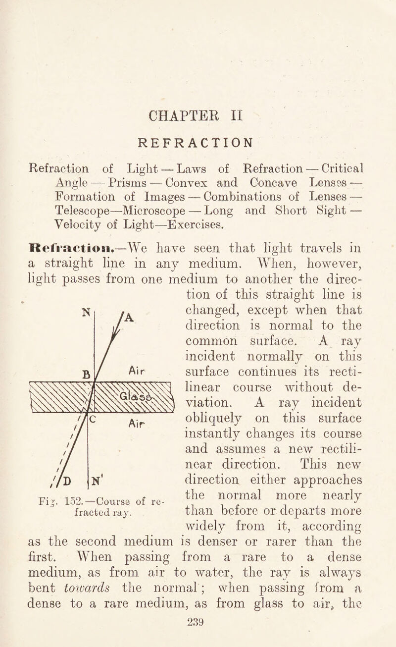 REFRACTION Refraction of Liglit — Laws of Refraction — Critical Angle — Prisms — Convex and Concave Lenses — Formation of Images — Combinations of Lenses — Telescope—Microscope — Long and Short Sight — Velocity of Light—Exercises. Refract ion.—We have seen that light travels in a straight line in any medium. When, however, light passes from one medium to another the direc¬ tion of this straight line is changed, except when that direction is normal to the common surface. A rav incident normally on this surface continues its recti¬ linear course without de¬ viation. A ray incident obliquely on this surface instantly changes its course and assumes a new rectili¬ near direction. This new direction either approaches the normal more nearly than before or departs more widely from it, according as the second medium is denser or rarer than the first. When passing from a rare to a dense medium, as from air to water, the ray is always bent towards the normal ; when passing from a dense to a rare medium, as from glass to air, the 239 Fi^. 152.—Course of re¬ fracted ray.