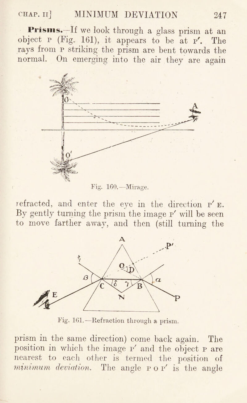 Prisms.—If we look through a glass prism at an object p (Fig. 161), it appears to be at p'. The rays from p striking the prism are bent towards the normal. On emerging into the air they are again refracted, and enter the eye in the direction p' E. By gently turning the prism the image p' will be seen to move farther away, and then (still turning the A Fig. 101.—Refraction through a prism. prism in the same direction) come back again. The position in which the image p' and the object p are nearest to eacli otlier is termed the position of minimum deviation. The angle p o p' is the angle