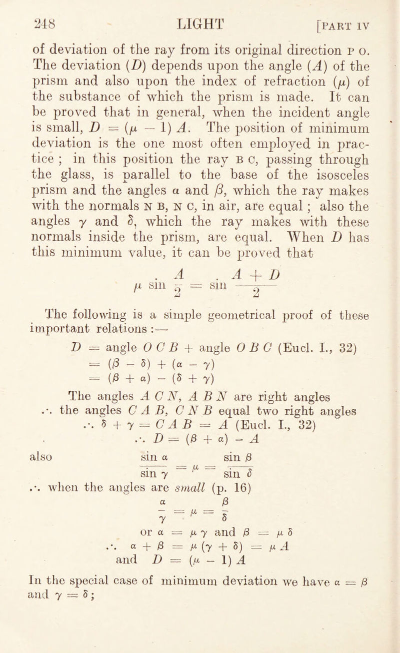 of deviation of the ray from its original direction p o. The deviation (D) depends upon the angle (A) of the prism and also upon the index of refraction (p) of the substance of which the prism is made. It can be proved that in general, when the incident angle is small, D = (p — i) A. The position of minimum deviation is the one most often employed in prac¬ tice ; in this position the ray b c, passing through the glass, is parallel to the base of the isosceles prism and the angles a and /3, which the ray makes with the normals N B, n c, in air, are equal ; also the angles y and which the ray makes with these normals inside the prism, are equal. When D has this minimum value, it can be proved that .A ^ A + D fi sin -y = sin — The following is a simple geometrical jiroof of these important relations : — D = angle O C B -j angle 0 B 0 (Eucl. I., 32) - - 5) + (a - 7) = (;8 + a) - (5 + 7) The angles A C N, ABN are right angles the angles C A B, C N B equal two right angles ^ ^ y = C A B = A (Eucl. I., 32) .-. i) — (|8 + a) — ^4 also sin a sin jS sin 7 — ^ ^ when the angles are simll (p. 16) 7^5 or a = jx y and ^ — jx 8 a + ^ ^ (7 + 5) = ^ .4 and D = (^i - 1) A In the special case of minimum deviation we have a = /3 and 7 = 5;