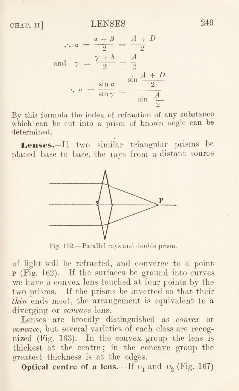 CHAP, n] O', -j- ^ A D and 7 = A u '■1 A + D sin a sin 7 By this formula the index of refraction of any substance which can be cut into a prism of knowm angle can be determined. Ileuses.—Tf tavo similar triangular prisms be placed base to base, the rays from a distant source P Fig. 1G2.—Parallel rai^s and double prism. of light will be refracted, and converge to a point p (Fig. 162). If the surfaces be ground into curves we have a convex lens touched at four points by the two prisms. If the prisms be inverted so that their thin ends meet, the arrangement is ecpiivalent to a diverging or concave lens. Lenses are broadly distinguished as convex or concave, but several varieties of each class are recog¬ nized (Fig. 163). In the convex group the lens is thickest at the centre ; in the concave group the greatest thickness is at the edges. Optical centre of a lens.—If Cj^ and Cg (Fig. 167)