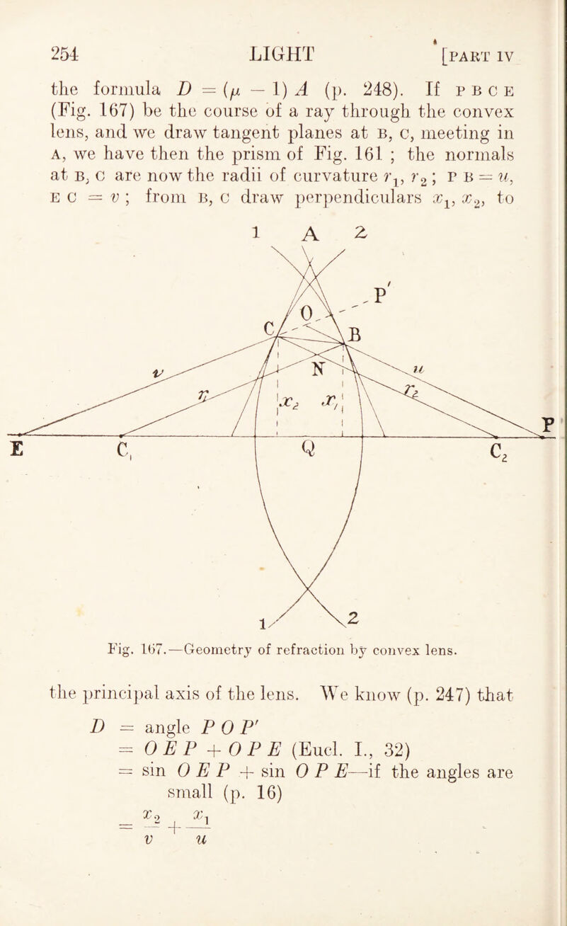 the formula D — {/jl — 1) A (p. 248). If p b c e (Fig. 167) be the course of a ray through the convex lens, and we draw tangent planes at b, c, meeting in A, we have then the prism of Fig. 161 ; the normals at B, c are now the radii of curvature r2T a = u, EC = V ; from B, c draw perpendiculars x^, to 1 A ^ the principal axis of the lens. We know (p. 247) that D = angle P 0 P' ^ OEP + OP E (Fuel. I., 32) = sin 0 E P + sin 0 P E—if the angles are small (p. 16) To X, V d- u