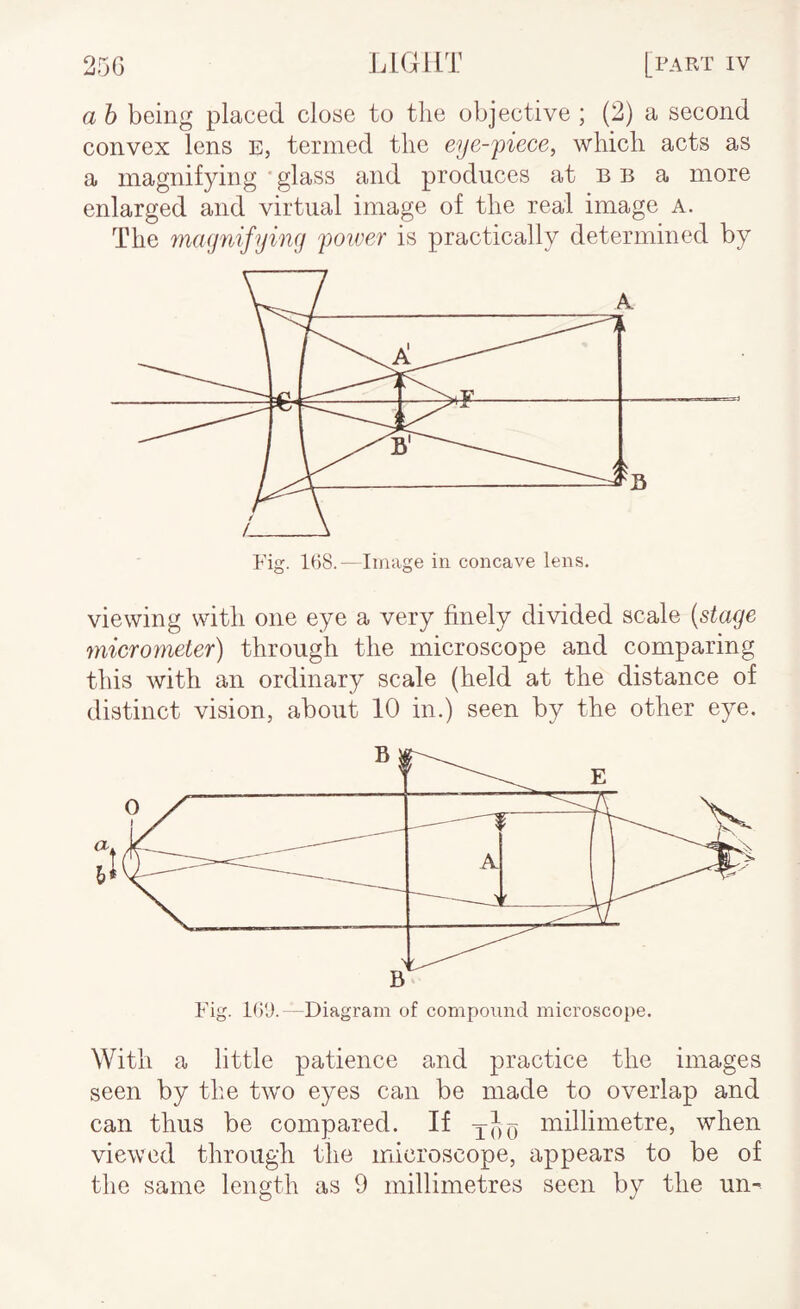 a h being placed close to the objective ; (2) a second convex lens e, termed the eye-piece, which acts as a magnifying * glass and produces at b b a more enlarged and virtual image of the real image A. The magnifying poiver is practically determined by viewing with one eye a very finely divided scale (stage microyneter) through the microscope and comparing this with an ordinary scale (held at the distance of distinct vision, about 10 in.) seen by the other eye. With a little patience and practice the images seen by the two eyes can be made to overlap and can thus be compared. If millimetre, when viewed through the microscope, appears to be of the same length as 9 millimetres seen by the un-