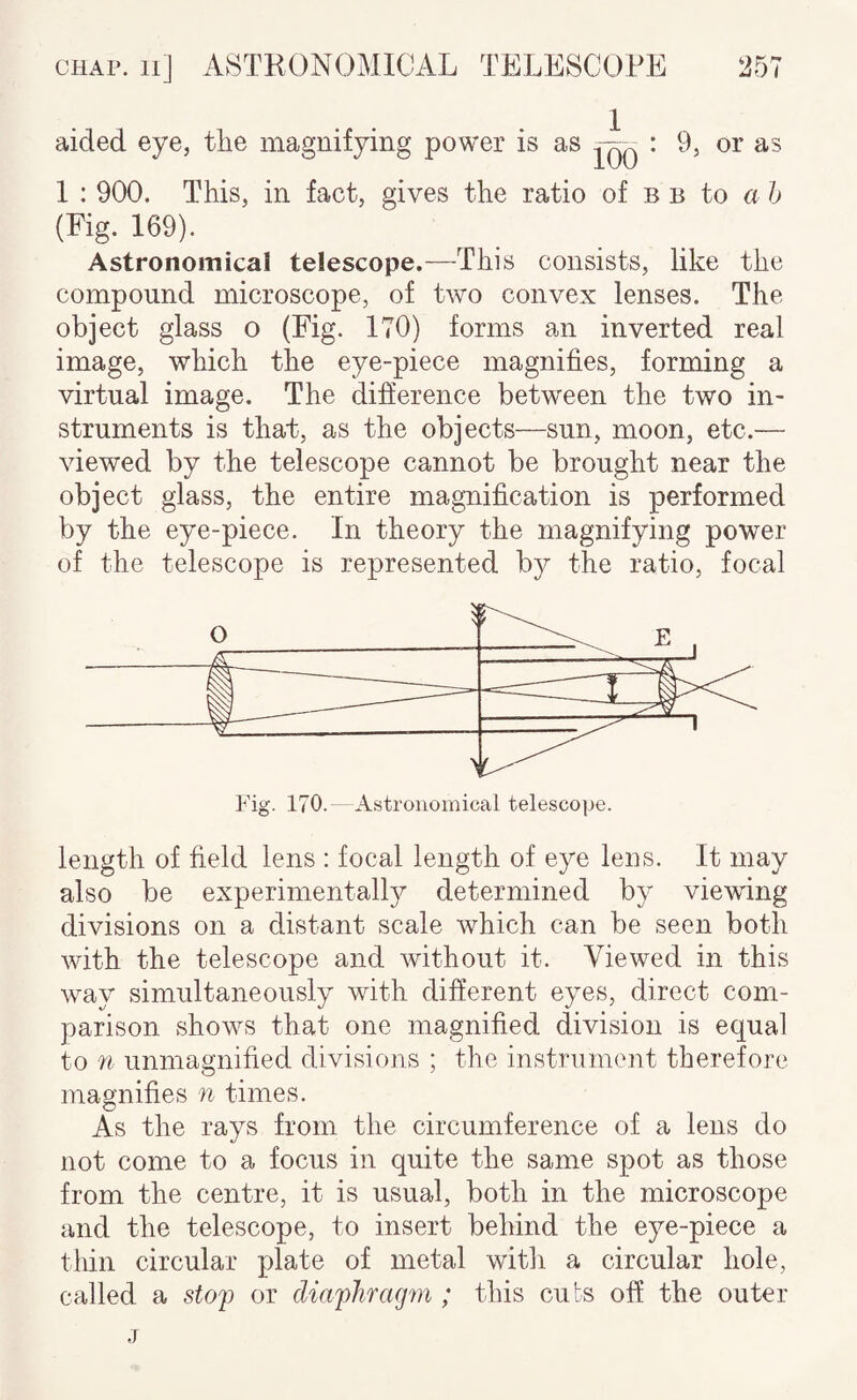 aided eye, the magnifying power is as : 9, or as 1 : 900. This, in fact, gives the ratio of b b to a h {Fig. 169). Astronomical telescope.—This consists, like the compound microscope, of two convex lenses. The object glass o (Fig. 170) forms an inverted real image, which the eye-piece magnifies, forming a virtual image. The difference between the two in¬ struments is that, as the objects—sun, moon, etc.— viewed by the telescope cannot be brought near the object glass, the entire magnification is performed by the eye-piece. In theory the magnifying power of the telescope is represented b}^' the ratio, focal Fig. 170. Astronomical telescope. length of field lens : focal length of eye lens. It may also be experimentally determined by viewing divisions on a distant scale which can be seen both with the telescope and without it. Viewed in this way simultaneously with different eyes, direct com¬ parison shows that one magnified division is equal to 71 unmagnified divisions ; the instrument therefore magnifies n times. As the rays from the circumference of a lens do not come to a focus in quite the same spot as those from the centre, it is usual, both in the microscope and the telescope, to insert behind the eye-piece a thin circular plate of metal with a circular hole, called a stop or diapliragiQi; this cuts off the outer j