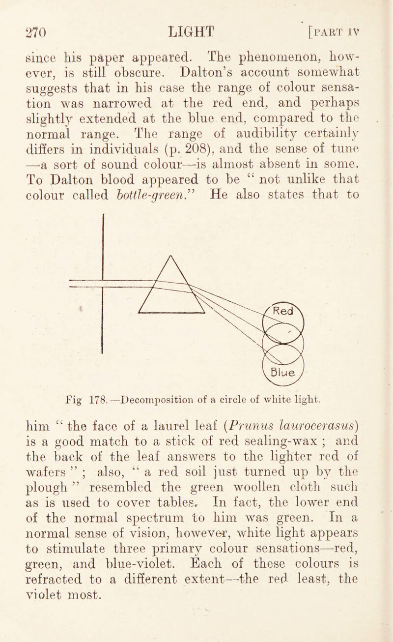 since liis paper appeared. The phenomenon, how¬ ever, is still obscure. Dalton’s account somewhat suggests that in his case the range of colour sensa¬ tion was narrowed at the red end, and perhaps slightly extended at the blue end, compared to the normal range. The range of audibility certainly differs in individuals (p. 208), and the sense of tune —a sort of sound colour—is almost absent in some. To Dalton blood appeared to be “ not unlike that colour called bottle-greenHe also states that to liiin “ the face of a laurel leaf [Primus laurocerasus) is a good match to a stick of red sealing-wax ; and the back of the leaf answers to the lighter red of wafers ” ; also, “ a red soil just turned up by the plough ” resembled the green woollen cloth such as is used to cover tables. In fact, the lower end of the normal spectrum to him was green. In a normal sense of vision, howevei', white light appears to stimulate three primary colour sensations—red, green, and blue-violet. Each of these colours is refracted to a different extent—the red least, the violet most.