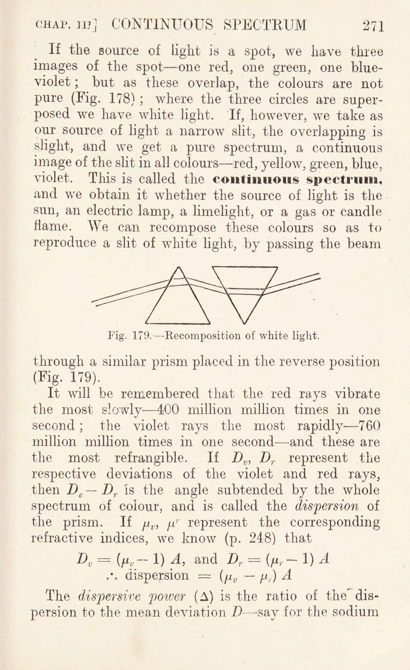 If the source of liglit is a spot, we have three images of the spot-—one red, one green, one blue- violet ; but as these overlap, the colours are not pure (Fig. 178) ; where the three circles are super¬ posed we have white light. If, however, we take as our source of light a narrow slit, the overlapping is slight, and we get a pure spectrum, a continuous image of the slit in all colours—red, yellow, green, blue, violet. This is called the eoiitiiiiioiis spectriiiii, and we obtain it whether the source of light is the sun, an electric lamp, a limelight, or a gas or candle dame. We can recompose these colours so as to reproduce a slit of white light, by passing the beam Fig. 179.—Recomposition of white light. through a similar prism placed in the reverse position (Fig. 179). It will be remembered that the red rays vibrate the most slowly—400 million million times in one second; the violet rays the most rapidly—760 million million times in one second—and these are the most refrangible. If Z),. represent the respective deviations of the violet and red rays, then — D,. is the angle subtended by the whole spectrum of colour, and is called the dispersion of the prism. If /.u represent the corresponding refractive indices, we know (p. 248) that ~ 1) Dr — 1) ^ dispersion = — y,) A The dispersive poiver (A) is the ratio of the^dis¬ persion to the mean deviation D—-say for the sodium
