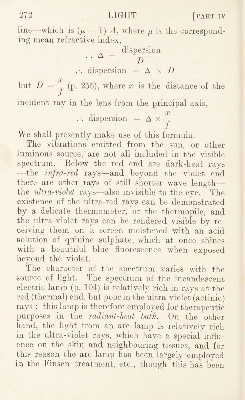 line—wliicli is — I) A, where ^ is the correspond¬ ing mean refractive index, dispersion A = 1) dispersion = A x D hut X 255), where x is the distance of the incident ray in the lens from the principal axis, X dispersion = A x We shall presently make use of this formula. The vibrations emitted from the sun, or other luminous source, are not all included in the visible spectrum. Below the red end are dark-heat rays —the infra-red rays—and beyond the violet end there are other rays of still shorter wave length— the ultra-violet rays—also invisible to the eye. The existence of the ultra-red rays can be demonstrated by a delicate thermometer, or the thermopile, and the ultra-violet rays can be rendered visible by re¬ ceiving them on a screen moistened with an acid solution of quinine sulphate, which at once shines with a beautiful blue fluorescence when exposed beyond the violet. The character of the spectrum varies with the source of light. The spectrum of the incandescent electric lamp (p. 104) is relatively rich in rays at the red (thermal) end, but poor in the ultra-violet (actinic) rays ; this lamp is therefore employed for therapeutic purposes in the radiant-heat hath. On the other hand, the light from an arc lamp is relatively rich in the ultra-violet rays, which have a special influ¬ ence on the skin and neighbouring tissues, and for this reason the arc lamp has been largely employed in the Finsen treatment, etc., though this has been