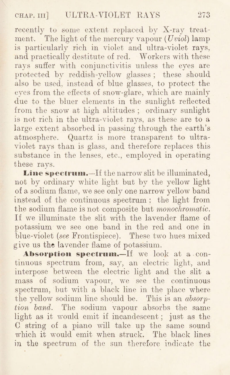 recently to some extent replaced by X-ray treat¬ ment. The light of the mercury vapour (Uviol) lamp is particularly rich in violet and ultra-violet rays, and practically destitute of red. Workers with these rays suffer with conjunctivitis unless the eyes are protected by reddish-yellow glasses ; these should also be used, instead of blue glasses, to protect the eyes from the effects of snow-glare, which are mainly due to the bluer elements in the sunlight reflected from the snow at high altitudes ; ordinary sunlight is not rich in the ultra-violet rays, as these are to a large extent absorbed in passing through the earth’s atmosphere. Quartz is more transparent to ultra¬ violet rays than is glass, and therefore replaces this substance in the lenses, etc., employed in operating these rays. Line spectvtim.—-If the narrow slit be illuminated, not by ordinary white light but by the yellow light of a sodium flame, we see only one narrow yellow band instead of the continuous spectrum : the light from the sodium flame is not composite but mo7iochromatic. If we illuminate the slit with the lavender flame of potassium we see one band in the red and one in blue-violet {see Frontispiece). These two hues mixed give us the lavender flame of potassium. Absorption spectmin.—If we look at a con¬ tinuous spectrum from, say, an electric light, and interpose between the electric light and the slit a mass of sodium vapour, we see the continuous spectrum, but with a black line in the place where the yellow sodium line should be. This is an absorp¬ tion hand. The sodium vapour absorbs the same light as it would emit if incandescent; just as the C string of a piano will take up the same sound which it would emit when struck. The black lines in the spectrum of the sun therefore indicate the