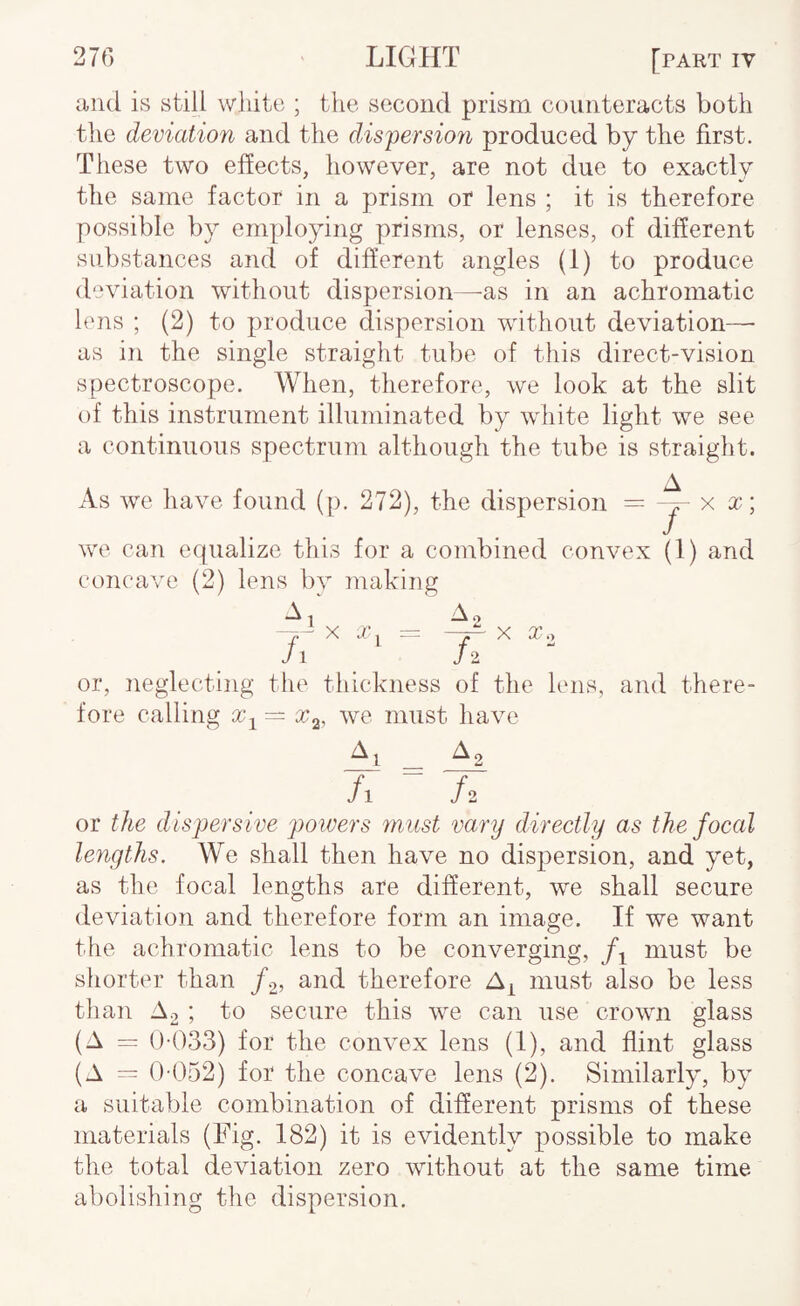 Riid is still white ; the second prism counteracts both the deviation and the dispersiori produced by the first. These two effects, however, are not due to exactly the same factor in a prism or lens ; it is therefore possible by employing prisms, or lenses, of different substances and of different angles (1) to produce deviation without dispersion—-as in an achromatic lens ; (2) to produce dispersion wdthout deviation—■ as in the single straight tube of this direct-vision spectroscope. When, therefore, we look at the slit of this instrument illuminated by white light we see a continuous spectrum although the tube is straight. A As we have found (p. 272), the dispersion — x x\ we can equalize this for a combined convex (1) and concave (2) lens bv making -^1 ^2 - XX.— X To J \ /2  or, neglecting the thickness of the lens, and there¬ fore calling x^ = x^, we must have A1 A 2 /i ^ fi or the dispersive powers must vary direetly as the foeal lengths. We shall then have no dispersion, and yet, as the focal lengths are different, we shall secure deviation and therefore form an image. If we want the achromatic lens to be converging, must be shorter than /o, and therefore must also be less than A2 ; to secure this we can use crown glass (A ()-033) for the convex lens (1), and flint glass (A == 0-052) for the concave lens (2). Similarly, by a suitable combination of different prisms of these materials (Fig. 182) it is evidently possible to make the total deviation zero without at the same time abolishing the dispersion.