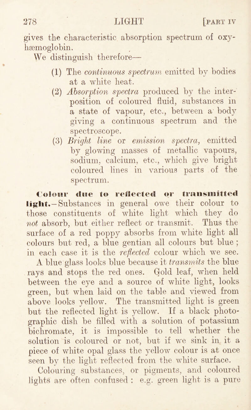 gives the characteristic absorption spectrum of oxy- hoemoglobin. We distinguish therefore— (1) The continuous spectrum emitted by bodies at a Avhite iieat. (2) Absorption spectra produced by the inter¬ position of coloured fluid, substances in a state of vapour, etc., between a body giving a continuous spectrum and the spectroscope. (3) Bright line or emission spectra, emitted by glowing masses of metallic vapours, sodium, calcium, etc., which give bright coloured lines in various parts of the spectrum. <'ol€>B!r <lB*e to rf*tle<!te<l or trfiii!»nifiittecl I iS-lit.—Substances in general owe their colour to those constituents of white light which they do not absorb, but either reflect or transmit. Thus the surface of a red poppy absorbs from white light all colours but red, a blue gentian all colours but blue ; in each case it is the reflected colour which we see. A blue glass looks blue because it transmits the blue rays and stops the red ones. Gold leaf, when held between the eye and a source of white light, looks green, but when laid on the table and viewed from above looks yellow. The transmitted light is green but the reflected light is yellow. If a black photo¬ graphic dish be filled with a solution of potassium bichromate, it is impossible to tell whether the solution is coloured or not, but if we sink in it a piece of white opal glass the yellow colour is at once seen by the light reflected from the white surface. Colouring substances, or pigments, and coloured lights are often confused : e.g. green light is a pure
