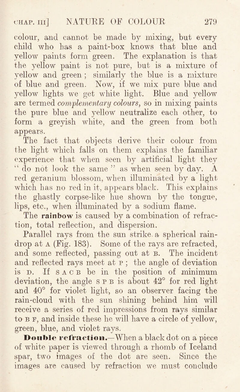 colour, and cannot be made by mixing, but every child who has a paint-box knows that blue and yellow paints form green. The explanation is that the yellow paint is not pure, but is a mixture of yellow and green ; similarly the blue is a mixture of blue and green. Now, if we mix pure blue and yellow lights we get white light. Blue and yellow are termed complementary colours, so in mixing paints the pure blue and yellow neutralize each other, to form a greyish white, and the green from both appears. The fact that objects derive their colour from the light which falls on them explains the familiar experience that when seen by artificial light they “ do not look the same ” as when seen by day. A red geranium blossom, when illuminated by a light which has no red in it, appears black. This explains the ghastly corpse-like hue shown by the tongue, lips, etc., when illuminated by a sodium flame. The rainbow is caused by a combination of refrac¬ tion, total reflection, and dispersion. Parallel rays from the sun strike, a spherical rain¬ drop at A (Fig. 183). Some of the rays are refracted, and some reflected, passing out at b. The incident and reflected rays meet at p ; the angle of deviation is D. If s A c B be in the position of minimum deviation, the angle s p b is about 42° for red light and 40° for violet light, so an observer facing the rain-cloud with the sun shining behind him will receive a series of red impressions from rays similar to B F, and inside these he will have a circle of yellow, green, blue, and violet rays. Double refraetioii.—When a black dot on a piece of white paper is viewed through a rhomb of Iceland spar, two images of the dot are seen. Since the images are caused by refraction we must conclude