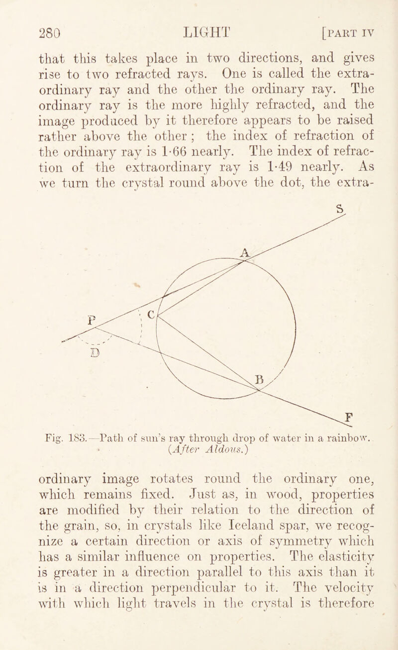 that this takes place in two directions, and gives rise to Iavo refracted rays. One is called the extra¬ ordinary ray and the other the ordinary ray. The ordinary ray is the more highly refracted, and the image produced by it therefore appears to be raised rather above the other ; the index of refraction of tlie ordinary ray is 1-66 nearly. The index of refrac¬ tion of the extraordinary ray is 1*49 nearly. As we turn the crystal round above the dot, the extra- Fig. 183.- Path of sun’s ray through drop of water in a rainbow. > {After Aldous.) ordinary image rotates round the ordinary one, wliich remains fixed. Just as, in wood, properties are modified by their relation to the direction of the grain, so, in crystals like Iceland spar, we recog¬ nize a certain direction or axis of symmetry which has a similar influence on properties. The elasticity is greater in a direction parallel to this axis than it is in a direction perpendicular to it. The velocity with wliich light travels in the crystal is tlierefore