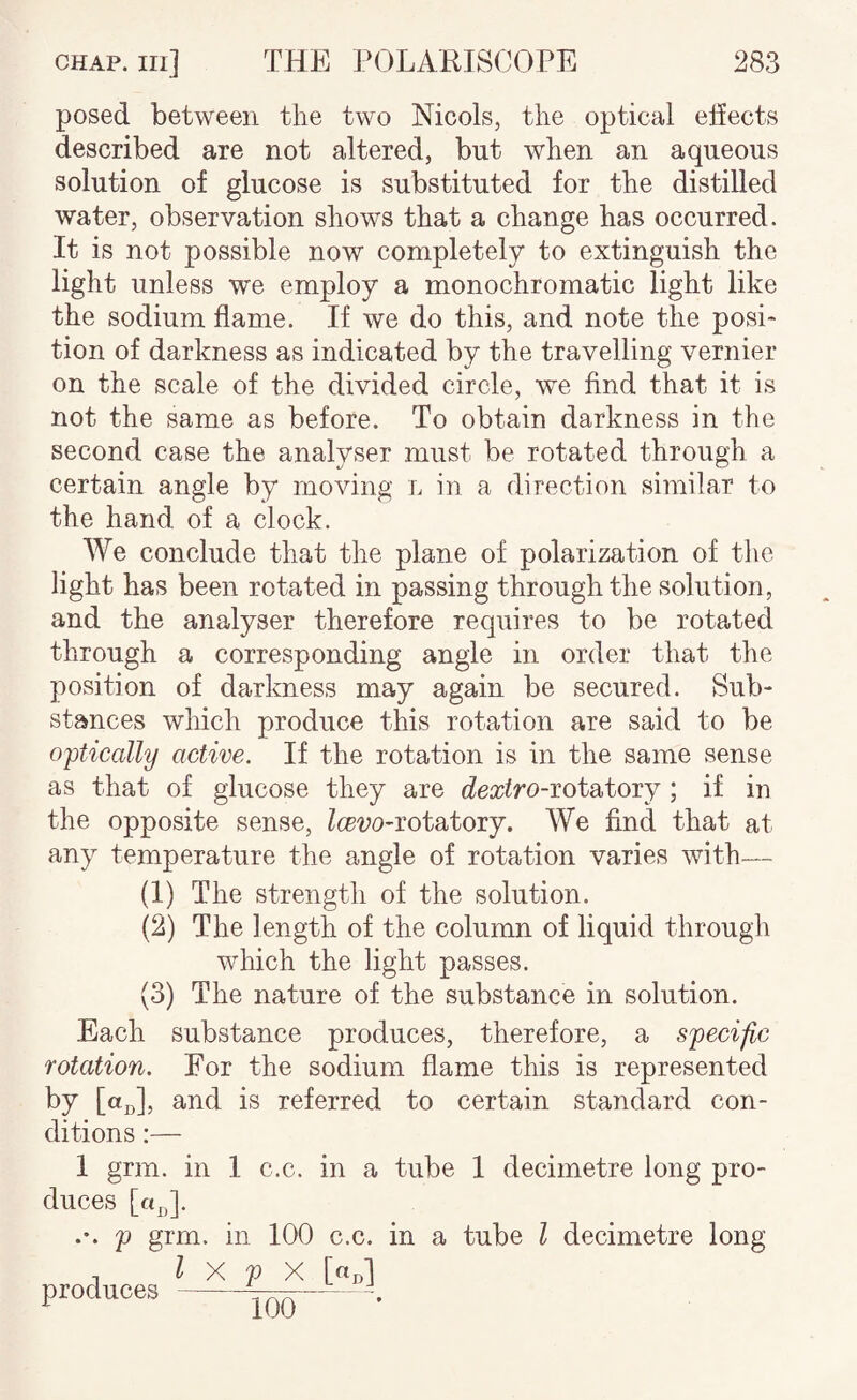 posed between the two Nicols, the optical ehects described are not altered, but when an aqueous solution of glucose is substituted for the distilled water, observation shows that a change has occurred. It is not possible now completely to extinguish the light unless we employ a monochromatic light like the sodium flame. If we do this, and note the posi¬ tion of darkness as indicated by the travelling vernier on the scale of the divided circle, we find that it is not the same as before. To obtain darkness in the second case the analyser must be rotated through a certain angle by moving l in a direction similar to the hand of a clock. We conclude that the plane of polarization of tlie light has been rotated in passing through the solution, and the analyser therefore requires to be rotated through a corresponding angle in order that the position of darkness may again be secured. Sub¬ stances which produce this rotation are said to be optically active. If the rotation is in the same sense as that of glucose they are dextro-iotsi,toij; if in the opposite sense, Icevo-iotatoxj. We find that at any temperature the angle of rotation varies with— (1) The strength of the solution. (2) The length of the column of liquid through which the light passes. (3) The nature of the substance in solution. Each substance produces, therefore, a specific rotation. For the sodium flame this is represented by [«d], and is referred to certain standard con¬ ditions :— 1 grm. in 1 c.c. in a tube 1 decimetre long pro¬ duces [a^]. p grm. in 100 c.c. in a tube I decimetre long produces