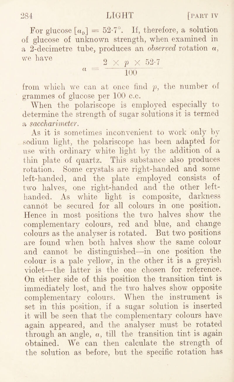 For glucose [a^] = 52-7°. If, therefore, a solution of glucose of unknown strength, when examined in a 2-decimetre tube, produces an observed rotation n, we have 2 a X 2^ X 52-7 100 from wliich we can at once find 2h iTe number ol grammes of glucose per 100 c.c. When the polariscope is employed especially to determine the strength of sugar solutions it is termed a saccharimeter. As it is sometimes inconvenient to work only by sodium light, the polariscope has been adapted for use with ordinary white light liy the addition of a thin plate of quartz. This substance also produces rotation. Some crystals are right-handed and some left-handed, and the plate employed consists of two halves, one right-handed and the other left- handed. As white light is composite, darkness cannot be secured for all colours in one position. Hence in most positions the two halves show the complementary colours, red and blue, and change colours as the analyser is rotated. But two positions are found wdien both halves show the same colour and cannot be distinguished—in one position the colour is a pale yellow, in the other it is a greyish violet—the latter is the one chosen for reference. On either side of this position the transition tint is immediately lost, and the two halves show opposite complementary colours. When the instrument is set in this position, if a sugar solution is inserted it will be seen that the complementary colours have again appeared, and the analyser must be rotated through an angle, a, till the transition tint is again obtained. We can then calculate the strength of the solution as before, but the specific rotation has