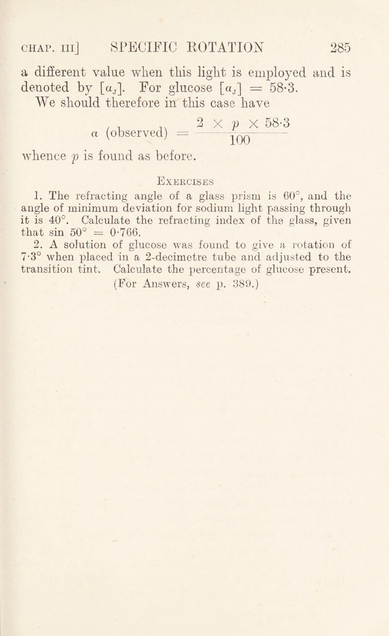 a difiereiit value when this light is employed and is denoted by [aj]. For glucose [oj] = 58-3. We should therefore in this case have a (observed) = whence j) is found as before. 2 X p X 58-3 Too Exeiicises 1. The refracting angle of a glass prism is 60°, and the angle of minimum deviation for sodium light passing through it is 40°. Calculate the refracting index of the glass, given that sin 50° = 0-766. 2. A solution of glucose was found to give a rotation of 7-3° when placed in a 2-decimetre tube and adjusted to the transition tint. Calculate the percentage of glucose present. (For Answers, see p. 389.)