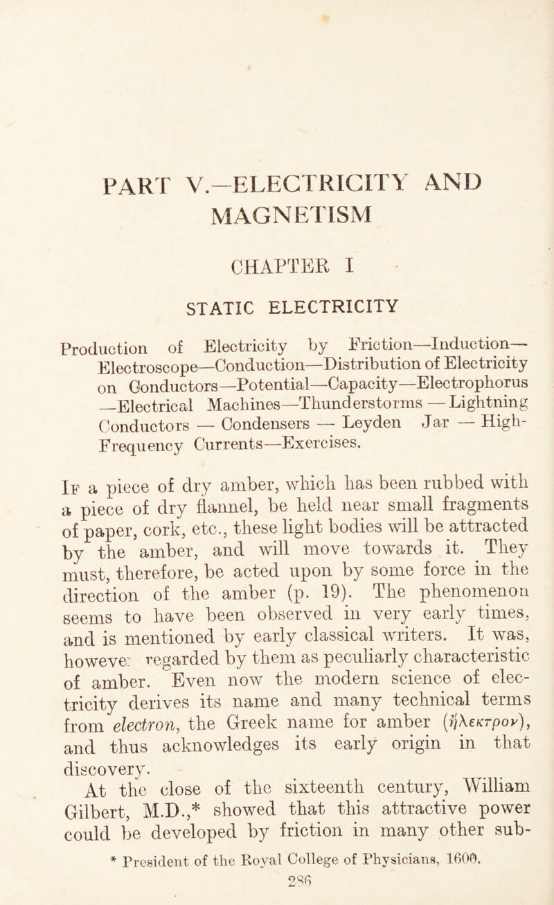 PART V.-ELECTRIGITY AND MAGNETISM CHAPTER I STATIC ELECTRICITY Production of Electricity by Friction—Induction- Electroscope—Conduction—Distribution of Electricity on Conductors—Potential—Capacity—Electropliorus —Electrical Machines—Thunderstorms — Lightning Conductors — Condensers — Leyden Jar — High- Frequency Currents—Exercises. If a piece of dry amber, whicli has been rubbed with a piece of dry flannel, be held near small fragments of paper, cork, etc., these light bodies will be attracted by the amber, and will move towards it. They must, therefore, be acted upon by some force in the direction of the amber (p. 19). The phenomenon seems to have been observed in very early times, and is mentioned by early classical rvriters. It was, howeve: regarded by them as peculiarly characteristic of amber. Even now the modern science of elec¬ tricity derives its name and many technical terms from electron, the Greek name for amber (ijXeKrpoy), and thus acknowledges its early origin in that discovery. At the close of the sixteenth century, William Gilbert, M.D.,* showed that this attractive power could be developed by friction in many other sub- * President of the Royal College of Physicians,