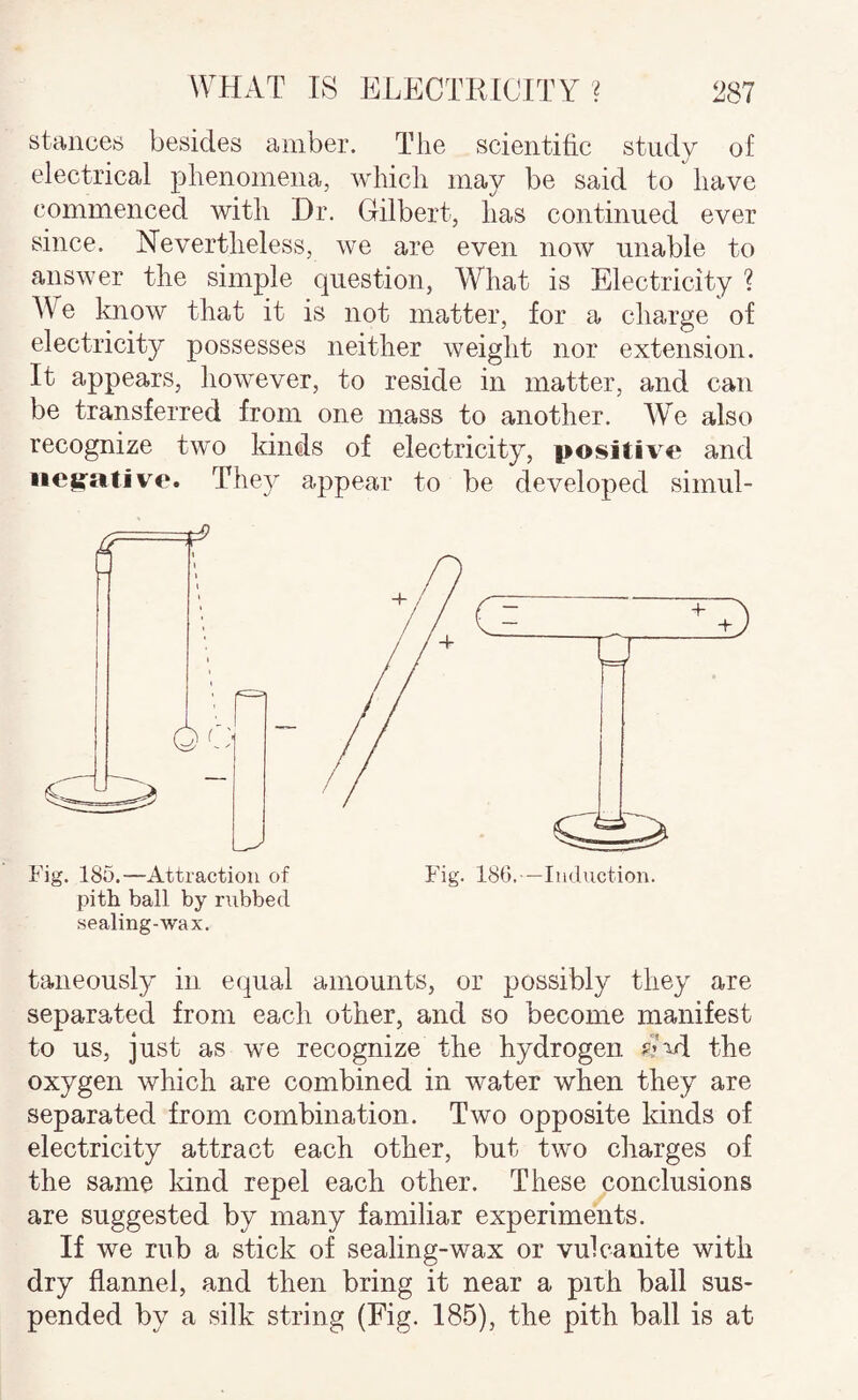 stances besides amber. The scientific study of electrical phenomena, which may be said to have commenced with Dr. Gilbert, has continued ever since. Nevertheless, we are even now unable to answer the simple question, What is Electricity ? We laiow that it is not matter, for a charge of electricity possesses neither weight nor extension. It appears, however, to reside in matter, and can be transferred from one mass to another. W’^e also recognize two kinds of electricity, positive and negative. They appear to be developed simul- Fig. 185.—Attraction of Fig. 180.—Induction, pith ball by nibbed sealing-wax. taneously in equal amounts, or possibly they are separated from each other, and so become manifest to us, just as we recognize tlie hydrogen the oxygen which are combined in water when they are separated from combination. Two opposite kinds of electricity attract each other, but two cliarges of the same kind repel each other. These conclusions are suggested by many familiar experiments. If we rub a stick of sealing-wax or vulcanite with dry flannel, and then bring it near a pith ball sus¬ pended by a silk string (Fig. 185), the pith ball is at