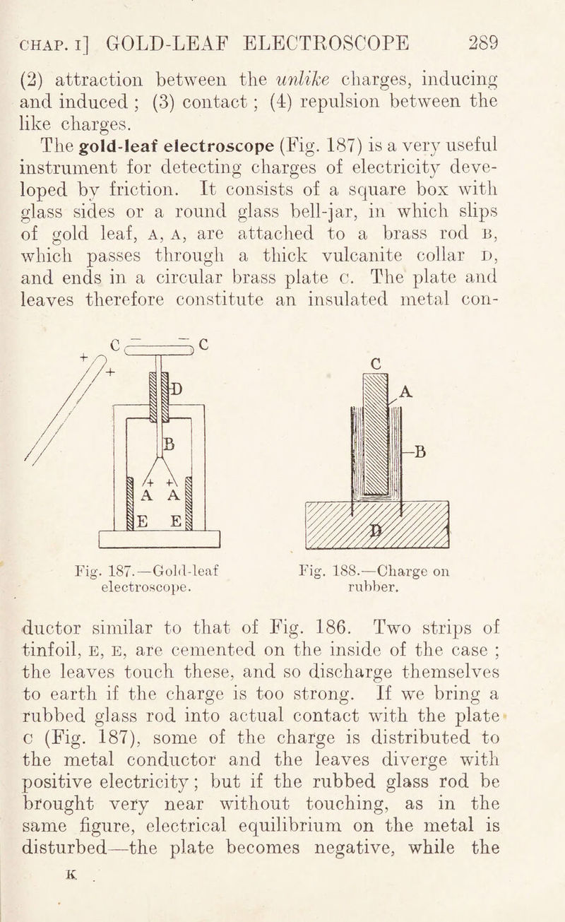 (2) attraction between the unlike charges, inducing and induced ; (3) contact; (4) repulsion between the like charges. The gold-leaf electroscope (Fig. 187) is a very useful instrument for detecting charges of electricity deve¬ loped by friction. It consists of a square box with glass sides or a round glass bell-jar, in which slips of gold leaf. A, a, are attaclied to a brass rod n, which passes through a thick vulcanite collar d, and ends in a circular brass plate c. The plate and leaves therefore constitute an insulated metal con- Fig. 187.—GoM-leaf electroscope. Fig. 188.—Charge on ru})ber. ductor similar to that of Fig. 186. Two strips of tinfoil, E, E, are cemented on the inside of the case ; the leaves touch these, and so discharge themselves to earth if the charge is too strong. If we bring a rubbed glass rod into actual contact with the plate c (Fig. 187), some of the charge is distributed to the metal conductor and the leaves diverge with positive electricity; but if the rubbed glass rod be brought very near without touching, as in the same figure, electrical equilibrium on the metal is disturbed—the plate becomes negative, while the