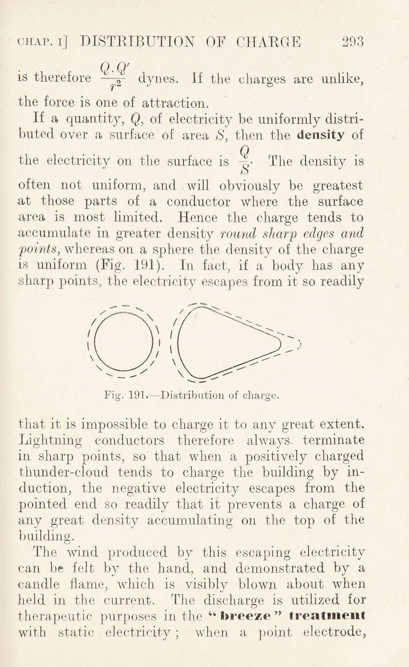 is therefore Q-Q' dynes. If the charges are unlike, the force is one of attraction. If a quantity, Q, of electricity be uniformly distri¬ buted over a surface of area S, then the density of the electricity on the surface is The density is often not uniform, and Avill obviously be greatest at those parts of a conductor where the surface area is most limited. Hence the charge tends to accumulate in greater density romid sharp edges and points^ whereas on a sphere the density of the charge is uniform (Fig. 191). In fact, if a body has any sharp points, the electricity escapes from it so readily that it is impossible to charge it to any great extent. Lightning conductors therefore always, terminate in sharp points, so that when a positively charged thunder-cloud tends to charge the building by in¬ duction, the negative electricity escapes from the pointed end so readily that it prevents a charge of any great density accumulating on tlie top of the building. The wind produced by this escaping electricity can be felt by the hand, and demonstrated by a candle flame, which is visibly blown about when held in the current. The discharge is utilized for therapeutic purposes in the l^reeze ” treatment with static electricity ; when a ])oint electrode,