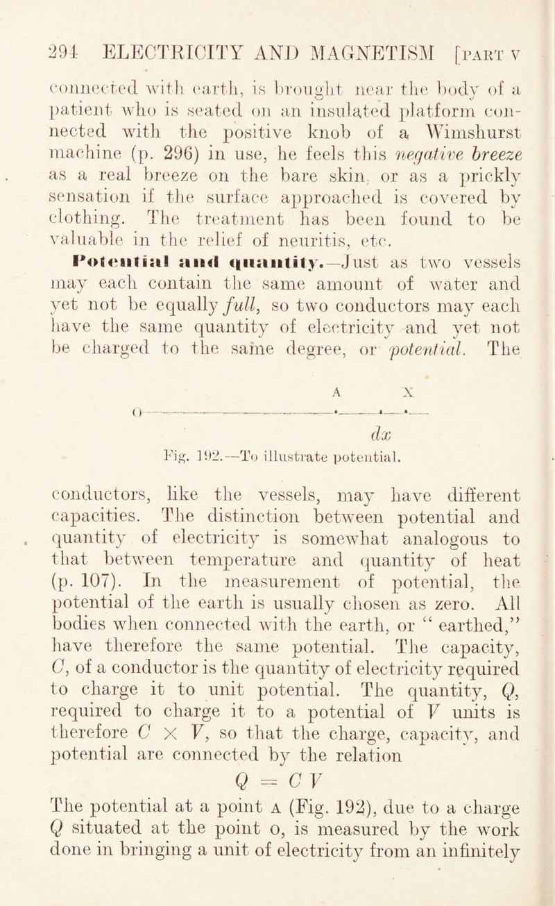 (‘otuK'cr.cd witli ('iirth, is bi-ouglit lu'ar tin'. l)()dy of a paticidi who is seated on an. insulated platform con¬ nected with tlie positive knob of a AVimshurst machine (]). 296) in use, he feels this negative breeze as a real breeze on the bare skin, or as a ])rickly sensation if the surface approached is covered by clothing. The treatment has been found to be valuable in the relief of neuritis, etc. i:il siimI Just as two vessels may each contain the same amount of water and yet not be equally full, so two conductors may each have the same quantity of electricity and yet not be charged to the same degree, or potential. The A X (lx Fig. ]!»Z.—To illustrate potential. conductors, like the vessels, may have different capacities. The distinction between potential and quantity of electricity is somewhat analogous to that between temperature and quantity of heat (p. 107). In the measurement of potential, the potential of the earth is usually chosen as zero. All bodies when connected with the earth, or earthed,” liave therefore the same potential. The capacity, C, of a conductor is the quantity of electricity required to charge it to unit potential. The quantity, Q, required to charge it to a potential of V units is therefore D X F, so that the charge, capacity, and potential are connected by the relation Q = C V The potential at a point a (Fig. 192), due to a charge Q situated at the point o, is measured by the work done in bringing a unit of electricity from an infinitely