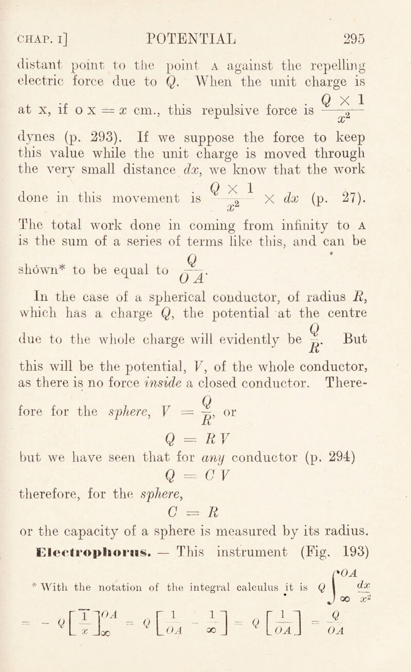 distant point to the point a against tlic repelling electric force due to Q. When the unit charge is at X, if o X = ic cm., this repulsive force is ^ ^ dynes (p. 293). If we suppose the force to keep this value while the unit charge is moved through the very small distance dx, we know that the work done in this movement is (> X I X'^ X dx (p. 27). The total work done in coming from infinity to a is the sum of a series of terms like this, and can be Q shown* to be equal to In the case of a spherical conductor, of radius i^, which has a charge Q, the potential at the centre Q due to the whole charge will evidently be But this will be the potential, F, of the whole conductor, as there is no force inside a closed conductor. There¬ fore for the sfhere^ V ^ ir or Q = RV but we have seen that for any conductor (p. 294) Q - 0 V therefore, for the S'phere, C = R or the capacity of a sphere is measured by its radius. EleetcophorMS, — This instrument (Fig. 193) 1*0 A the notation of the integral calculus it is Q \ dx 00 X- k> L X Jac LOA 00 J Q -1 - L OA J OA