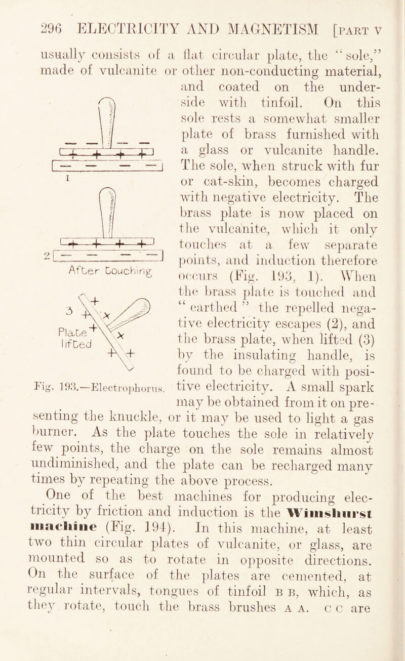 :I Aft-er Douching usually consists of ii Hal circular plate, the “ sole,'’ made of vulcanite or other non-conducting material, and coated on the under¬ side with tinfoil. On this sole rests a somewhat smaller plate of brass furnished with a glass or vulcanite handle. The sole, when struck with fur or cat-skin, becomes charged with negative electricity. The brass plate is now placed on the vulcanite, which it only touches at a tew separate j>oints, and induction therefore occurs (Fig. 193, 1). When the lirass jilate is touched and “ earthed ” the repelled nega¬ tive electricity escapes (2), and the brass plate, when lifted (3) by the insulating handle, is found to be charged with posi¬ tive electricity. A small spark may be obtained from it on pre¬ senting the knuckle, or it may be used to light a gas burnei*. As the plate touches the sole in relatively few points, the charge on the sole remains almost undiminished, and the plate can be recharged many times by repeating the above process. One of the best machines for producing elec¬ tricity by friction and induction is the Wjiiii^liiirst iiiacliiiie (Fig. 194). In this machine, at least two thin circular plates of vulcanite, or glass, are mounted so as to rotate in opposite directions. On the surface of the plates are cemented, at regular intervals, tongues of tinfoil B b, which, as tliey ]-otate, touch the lirass brushes a a. cc are