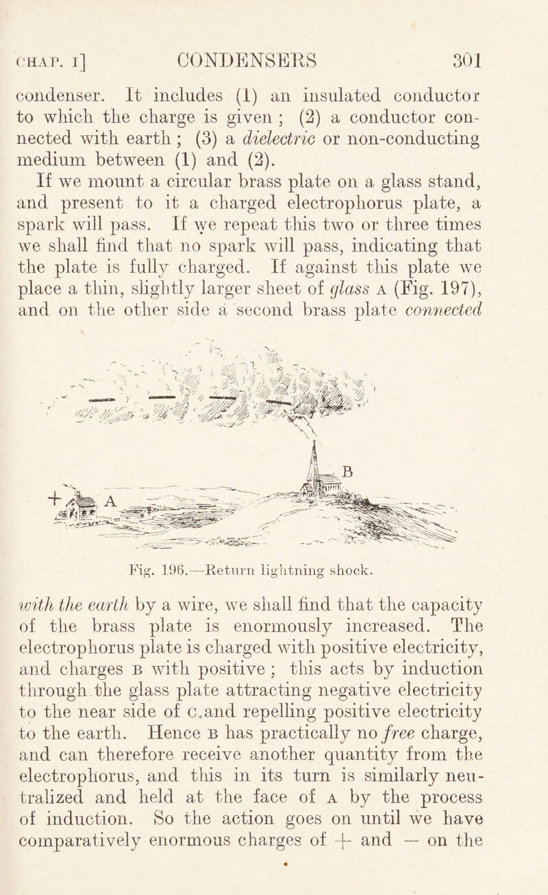 condenser. It inclndes (1) an insulated conductor to whicli the charge is given ; (2) a conductor con¬ nected with earth ; (3) a dielectric or non-conducting medium between (1) and (2). If we mount a circular brass plate on a glass stand, and present to it a charged electrophorus plate, a spark will pass. If we repeat this two or three times we shall find that no spark will pass, indicating that the plate is fully charged. If against this plate we place a thin, slightly larger sheet of glass a (Fig. 197), and on the other side a second brass plate connected Fig. 196.—Retui-11 lightning shock. ivith the earth by a wire, we shall find that the capacity of the brass plate is enormously increased. The electrophorus plate is charged with positive electricity, and charges b with positive ; this acts by induction tiirough.the glass plate attracting negative electricity to the near side of c.and repelling positive electricity to the earth. Hence b has practically no free charge, and can therefore receive another quantity from the electrophorus, and this in its turn is similarly neu¬ tralized and held at the face of a by the process of induction. So the action goes on until we have comparatively enormous charges of -f- and — on the