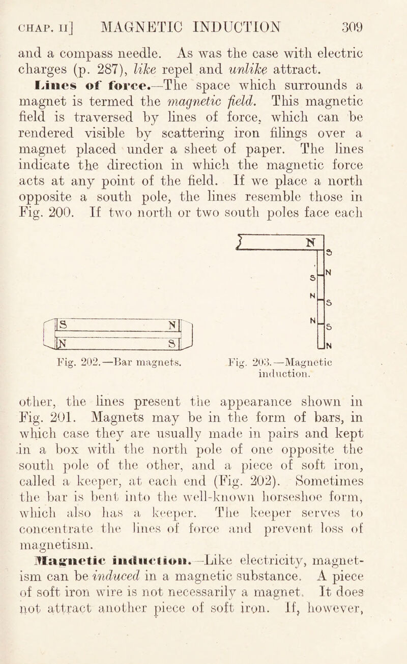 and a compass needle. As Avas the case with electric charges (p. 287), like repel and unlike attract. lAiies of force.—The space Avhich surrounds a magnet is termed the magnetic -field. This magnetic field is traversed by lines of force, which can be rendered visible by scattering iron filings over a magnet placed under a sheet of paper. The lines indicate the direction in which the magnetic force acts at any point of the field. If we place a north opposite a south pole, the lines resemble those in Fig. 200. If Uvo north or two south poles face each nis ... Nli 1 — 1 _ a ; J Fig. 202.—Bar magnets. Fig. 20o.—Magnetic induction. otiier, the lines present the appearance shown in Fig. 201. Magnets may be in the form of bars, in which case they are usually made in pairs and kept .in a box with the nortli pole of one opposite the south pole of the other, and a piece of soft iron, called a keeper, at eacli end (Fig. 202). Sometimes tlie bar is bent into tlie w('ll-kno\vn liorseshoe form, which also lias a keeper. The keeper serves to concentrate the lines of force and prevent loss of magnetism. i^Iatfiictic iiKiiii'lion. -Like electricity, magnet¬ ism can be induced in a magnetic substance. A piece of soft iron wire is not necessarily a magnet.. It does ]\ot attract another piece of soft iron. If, however,