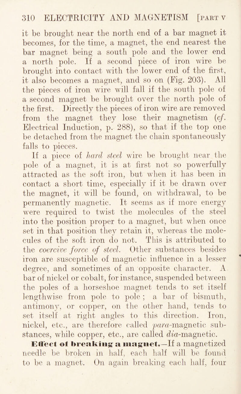 it be brought near the north end of a bar magnet it becomes, for the time, a magnet, the end nearest the bar magnet being a south pole and the lower end a north pole. If a second piece of iron wire be brought into contact with the lower end of the first, it also becomes a magnet, and so on (Fig. 203). All the pieces of iron wire will fall if the south pole of a second magnet be brought over the north pole of the first. Directly the pieces of iron wire are removed from the magnet they lose their magnetism (c/. Electrical Induction, p. 288), so that if the top one be detached from the magnet the chain spontaneously falls to ])ieces. If a piece of hard steel wire be brought near the pole of a magnet, it is at first not so powerfully attracted as the soft iron, but when it has been in contact a short time, especially if it be drawn over the magnet, it will be found, on withdrawal, to be permanently magnetic. It seems as if more energy were required to twist the molecules of the steel into the position proper to a magnet, but when once set in that position they retain it, whereas the mole¬ cules of the soft iron do not. This is attributed to the coercive force of steel. Other substances besides iron are susceptible of magnetic influence in a lesser degree, and sometimes of an opposite character. A bar of nickel or cobalt, for instance, suspended between the poles of a horseshoe magnet tends to set itself lengthwise from pole to pole ; a bar of bismuth, antimony, or copper, on tlie other hand, tends to set itself at right angles to this direction. Iron, nickel, etc., are therefore called pam-magnetic sul)- stances, while copper, etc., are called dm-magnetic. Effect ot breaking- a mag-net.—If a magnetized needle be broken in lialf, each half v\dll be found to be a magnet. On again breaking each half, four