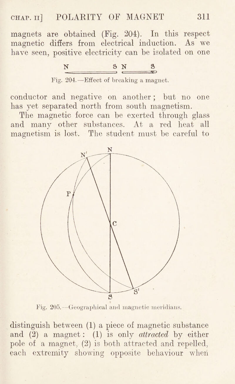 magnets are obtained (Fig. 204). In this respect magnetic differs from electrical induction. As we have seen, positive electricity can be isolated on one N S N S - ■» < Fig. 204.—Effect of breaking a magnet. conductor and negative on another; but no one has yet separated north from south magnetism. The magnetic force can be exerted through glass and many other substances. At a red heat all magnetism is lost. The student must be careful to distinguish between (1) a piece of magnetic substance and (2) a magnet: (1) is only attracted by either pole of a magnet, (2) is both attracted and repelled, each extremity showing opposite behaviour when
