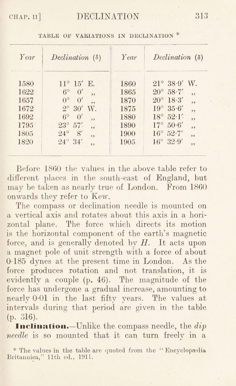 TABLE OE VABIATIONS IN DECLINATION * Year Declination (5) 1 1 Year Declination (5) 1580 lU 15' E. 1860 21° 38*9' W. 1622 6° 0' „ 1865 20° 58*7' „ 1657 0» 0' „ 1870 20° 18*3' „ 1672 2° 30' W. : 1875 19° 35*6' „ 1692 6° 0' „ I 1880 18° 52*1' „ 1795 23° 57' „ 1890 17° 50*6' „ 1805 24° 8' „ I 1900 16° 52*7' „ 1820 24° 34' „ 1 ! 1905 16° 32*9' „ Before 1860 the values in tlie above t-able refer to different places in tlui south-east of England, but may be taken as nearly true of London. From 1860 onwards they refer to Kew. The compass or declination needle is mounted on a vertical axis and rotates about this axis in a hori¬ zontal plane. The force which directs its motion is the horizontal component of the earth’s magnetic force, and is generally denoted by H. It acts upon a magnet pole of unit strength with a force of about 0*185 dynes at the present time in London. As the force produces rotation and not translation, it is evidently a couple (p. 46). The magnitude of the force has undergone a gradual increase, amounting to nearly 0*01 in the last fifty years. The values at intervals during that period are given in the table (p. 316). Iiicliiiatioii.—Unlike the compass needle, the dip needle is so mounted that it can turn freely in a The values in the table are quoted from the “Encyclopaedia Britannica,” 11th ed., 1911.