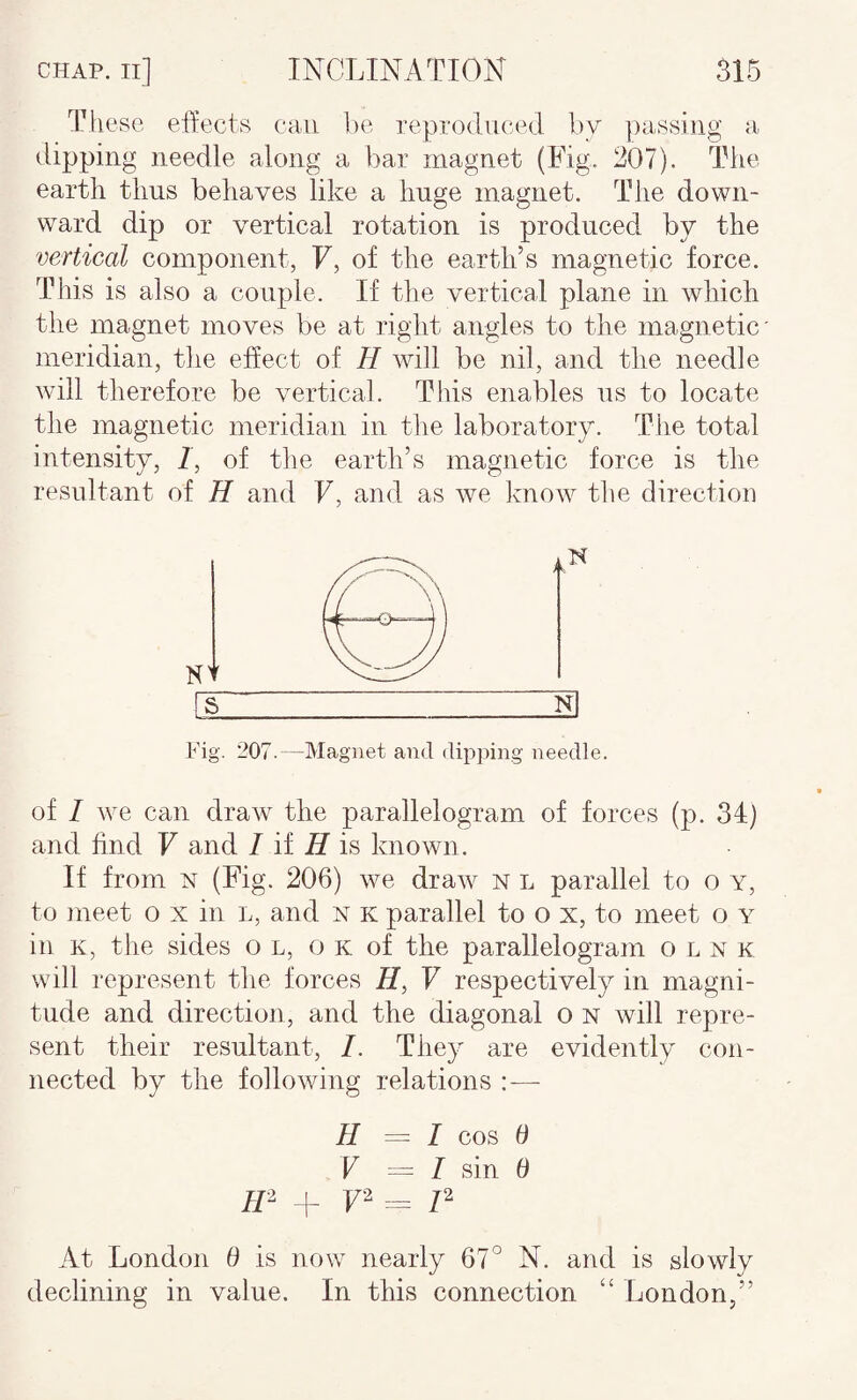 These effects can, be reproduced ].)y passing a dipping needle along a bar magnet (Fig. 207). The earth thus behaves like a huge magnet. The down¬ ward dip or vertical rotation is produced by the vertical component, F, of the earth’s magnetic force. This is also a couple. If the vertical plane in which the magnet moves be at right angles to the magnetic meridian, the eSect of H will be nil, and the needle will therefore be vertical. This enables us to locate the magnetic meridian in the laboratory. The total intensity, /, of the earth’s magnetic force is the resultant of H and F, and as we know the direction N Fig. 207.—Magnet and dipping needle. of I we can draw the parallelogram of forces (p. 34) and find F and / if is known. If from N (Fig. 206) we draw n l parallel to o y, to meet o x in l, and n k parallel to o x, to meet o y in K, the sides on, ok of the parallelogram o l n k will represent the forces F respectively in magni¬ tude and direction, and the diagonal o n will repre¬ sent their resultant, I. They are evidently con¬ nected by the following relations :— H = I cos 6 V — I sin 0 m + F’^ == P At London 0 is now nearly 67° N. and is slowly declining in value. In this connection “ London,”