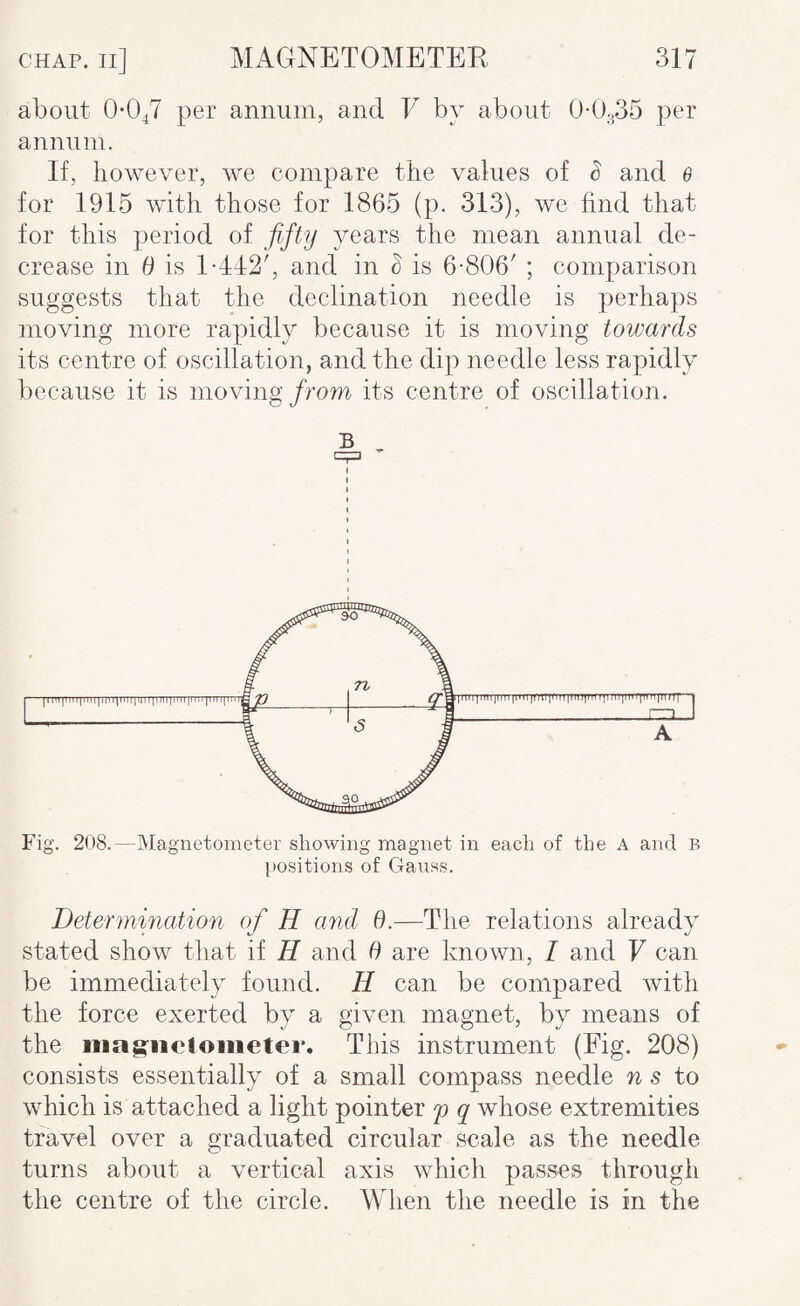 about O-OA per annum, and V by about 0-0.35 per annum. If, however, we compare the values of S and 0 for 1915 with those for 1865 (p. 313), we find that for this period of fifty years the mean annual de¬ crease in d is 1-442', and in ^ is 6-806' ; comparison suggests that the declination needle is perhaps moving more rapidly because it is moving towards its centre of oscillation, and the dip needle less rapidly because it is moving/rom its centre of oscillation. B Fig. 208.—Magnetometer showing magnet in each of the A and B positions of Gauss. Determination of H and 6.—The relations already stated show that if H and 6 are known, I and V can be immediately found. H can be compared with the force exerted by a given magnet, by means of the iiiag-neioiiieter. This instrument (Fig. 208) consists essentially of a small compass needle n s to which is attached a light pointer f q whose extremities travel over a graduated circular Scale as the needle turns about a vertical axis which passes through the centre of the circle. When the needle is in the