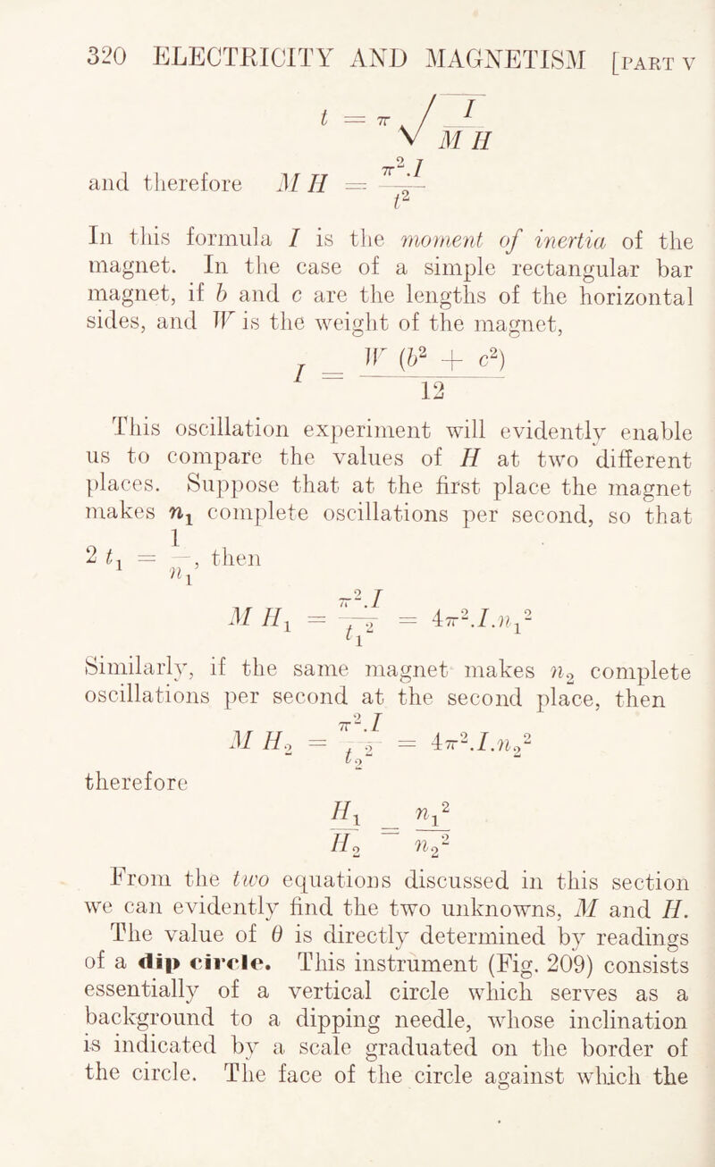 and tlierefore t = TV Mil - I M H In this formula I is the moment of inertia of the magnet. In the case of a simple rectangular bar magnet, if h and c are the lengths of the horizontal sides, and W is the weight of the magnet, _ ir {h^ + 12 This oscillation experiment will evidently enable us to compare the values of H at two different places. Suppose that at the first place the magnet makes rij complete oscillations per second, so that 2 = -, then M //, = ,— = 47r2./.».,2 Similarly, if the same magnet makes complete oscillations per second at the second place, then M Ho = f 2 — 12^ therefore //o ?l2“ From the two equations discussed in this section we can evidently find the two unknowns, M and H. The value of d is directly determined by readings of a clip circle. This instrument (Fig. 209) consists essentially of a vertical circle wliicli serves as a background to a dipping needle, whose inclination is indicated by a scale graduated on the border of the circle. The face of the circle against wlficli the