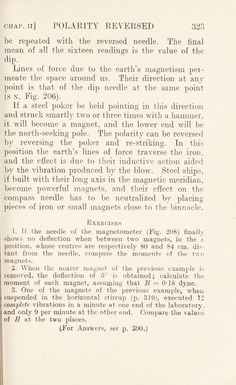 be repeated with the reversed needle. The final mean of all the sixteen readings is the value of the dip. Lines of force due to the earth’s magnetism pei- meate the space around us. Their direction at any point is that of the dip needle at the same point (s N, Fig. 206). If a steel poker be held pointing in this direction and struck smartly two or three times with a hammer, it will become a magnet, and the lower end will be the north-seeking pole. The polarity can be reversed by reversing the poker and re-striking. In this position the earth’s lines of force traverse the iron, and the effect is due to their inductive action aided by the vibration produced by the blow. Steel ships, if built with their long axis in the magnetic meridian, become powerful magnets, and their effect on the compass needle has to be neutralized by placing pieces of iron or small magnets close to the binnacle. Exercises 1. If the needle of the magnetometer (Fig. 208) finallv shows no deflection when between two magnets, in the a position, whose centres are respectively 80 and 84 cm. dis¬ tant from the needle, compare the moments of the two magnets. 2. When the nearer magnet of the previous example is removed, the deflection of 5° is obtained; calculate the moment of each magnet, assuming that 0-18 dyne. 3. One of the magnets of the previous example, when suspended in the horizontal stirrup (p. 319), executed 12 com'plete vibrations in a minute at one end of the laboratory, and only 9 per minute at the other end. Compare the values of H at the two places. (For Answers, see p. 390.)
