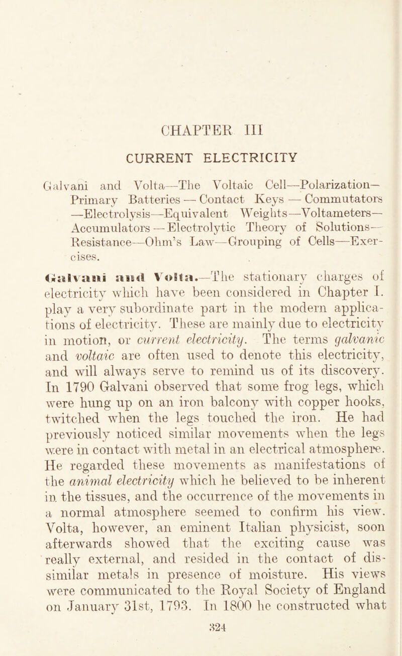 CHAPTER in CURRENT ELECTRICITY Galvani and Volta—The Voltaic Cell—Polarization- Primary Batteries — Contact Keys — Commutators —Electrolysis—Equivalent Weights—Voltameters— Accumulators — Electrolytic Theory of Solutions— Resistance—Ohm’s Law—Grouping of Cells—Exer¬ cises. <;al\a8ii ais<l VoSla.—The stationary charges of electricity which have been considered in Chapter 1. play a very subordinate part in the modern applica¬ tions of electricity. These are mainly due to electricity in motion, or current electricity. The terms galvanic and voltaic are often used to denote this electricity, and will always serve to remind us of its discovery. In 1790 Galvani observed that some frog legs, which were hung up on an iron balcony with copper hooks, twitched when the legs touched the iron. He had previously noticed similar movements when the legs were in contact with metal in an electrical atmosphei'c. He regarded these movements as manifestations of the animal electricity which he believed to be inherent in the tissues, and the occurrence of the movements in a normal atmosphere seemed to confirm his view. Volta, however, an eminent Italian physicist, soon afterwards showed that the exciting cause was really external, and resided in the contact of dis¬ similar metals in presence of moisture. His views were communicated to the Royal Society of England on January 31st, 1793. In 1800 he constructed what