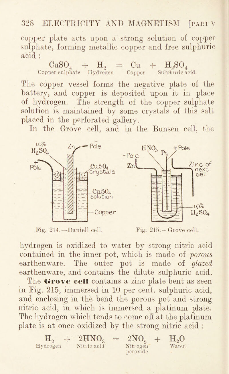 copper plate acts upon a strong solution of copper sulphate, forming metallic copper and free sulphuric acid : CuSO, + = Cu + H0SO4 Copper sulphate Hydrogen Copper Suljjlmric aeid. The copper vessel forms the negative plate of the battery, and copper is deposited upon it in place of hydrogen. The strength of the copper sulphate solution is maintained by some crystals of tliis salt placed in the perforated gallery. In the Grove cell, and in the Bunsen cell, the hydrogen is oxidized to water by strong nitric acid contained in the inner pot, which is made of 'porous earthenware. The outer pot is made of glazed earthenware, and contains the dilute sulphuric acid. The iilrove celB contains a zinc plate bent as seen in Fig. 215, immersed in 10 per cent, sulphuric acid, and enclosing in the bend the porous pot and strong nitric acid, in which is immersed a platinum plate. The hydrogen which tends to come off at the platinum plate is at once oxidized by the strong nitric acid ; Ho -i- 2HNO3 - 2NO2 + H2O Hydri'gen Nitric acid Niti'ogeii Water. peroxide