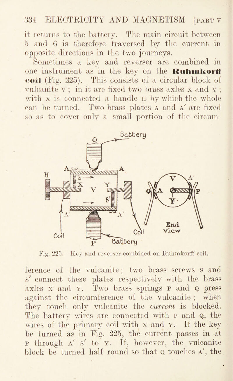 it iT'turns to the liattery. The main circuit between 5 and 6 is therefore traversed by the current in opposite directions in the two journeys. Sometimes a key and reverser are combined in one instrument as in the key on the Rulinikoi'fT poil (Eig. 225). This consists of a circular block of vulcanite v ; in it are fixed two brass axles x and Y ; with X is connected a handle h by which the whole can be turned. Two brass plates a and k' are fixed so as to cover only a .small portion of the circum¬ ference of the vulcanite; two brass screws s and connect these plates respectively with the brass axles X and y. Two brass springs p and Q press against the circumference of the vulcanite ; wdien they touch only vulcanite the current is blocked. The battery wires are connected with p and Q, the wires of the primary coil with x and y. If the key be turned as in Eig. 225, the current passes in at p through a' .s' to y. If, however, the vulcanite block be turned half round so that Q touches a', the