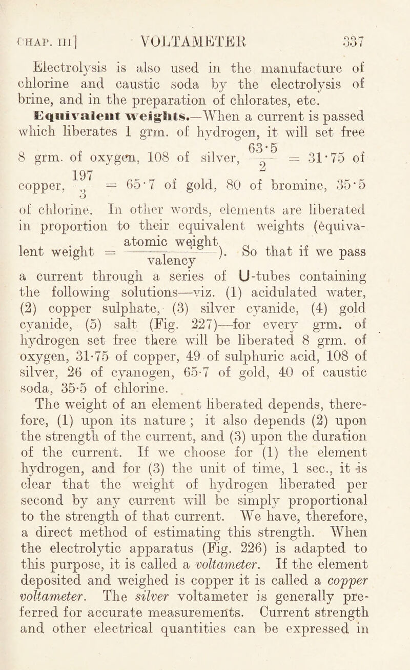 VuJVrAMETKR 007 Electrolysis is also used in the manufacture of */ chlorine and caustic soda by the electrolysis of brine, and in the preparation of chlorates, etc. Equivalent weights.—AVhen a current is passed which liberates 1 grm. of hydrogen, it will set free 63 * 5 8 grm. of oxygtm, 108 of silver, -b 31‘75 of 197 „ ^ „ copper, = 65‘7 of gold, 80 of bromine, 35*5 of chlorine. In othei’ words, elements are liberated in proportion to their equivalent Aveights (equiva- , . ^ atomic weighty ^ , .„ lent weight =-^-). 00 that 11 we pass ® valency ^ a current through a series of U-tubes containing the following solutions—auz. (1) acidulated Avater, (2) copper sulphate, (3) silver cyanide, (4) gold cyanide, (5) salt (Fig. 227)—for every grm. of hydrogen set free there will be liberated 8 grm. of oxygen, 31*75 of copper, 49 of sulphuric acid, 108 of silver, 26 of cyanogen, 65-7 of gold, 40 of caustic soda, 35-5 of chlorine. The weight of an element liberated depends, there¬ fore, (1) upon its nature ; it also depends (2) upon the strength of the current, and (3) upon the duration of the current. If Ave choose for (1) the element hydrogen, and for (3) the unit of time, 1 sec., it -is clear that the AA^eight of hydrogen liberated per second by any current aauU be simply proportional to the strength of that current. We have, therefore, a direct method of estimating this strength. When the electrolytic apparatus (Fig. 226) is adapted to this purpose, it is called a voltameter. If the element deposited and Aveighed is copper it is called a coffer voltameter. The silver voltameter is generally pre¬ ferred for accurate measurements. Current strength and other electrical quantities can be expressed in