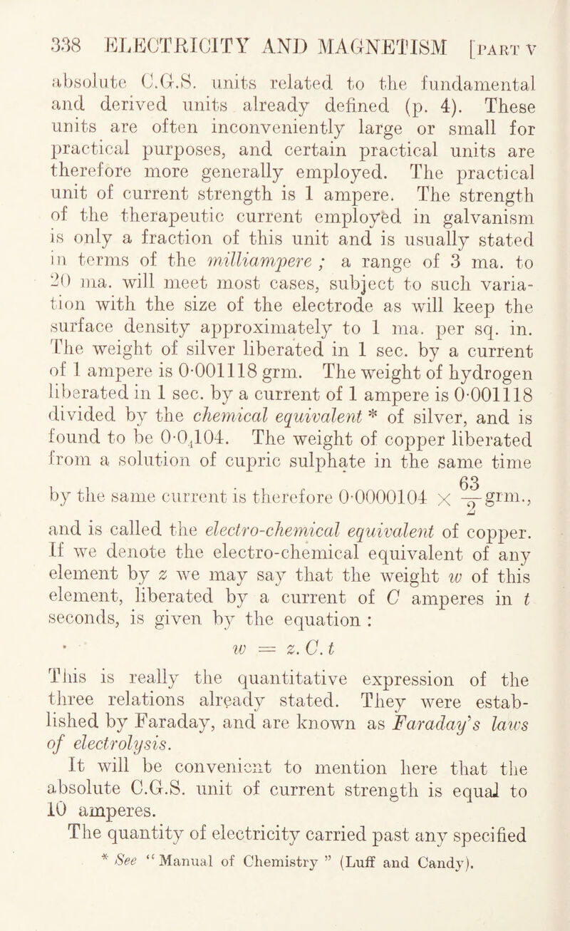 absolute (J.G.S. units related to the fundamental and derived units already defined (p. 4). These units are often inconveniently large or small for practical purposes, and certain practical units are therefore more generally employed. The practical unit of current strength is 1 ampere. The strength of the therapeutic current employed in galvanism is only a fraction of this unit and is usually stated in terms of the inillianipere ; a range of 3 ma. to ‘in ma. will meet most cases, subject to such varia¬ tion with the size of the electrode as will keep the surface density approximately to 1 ma. per sq. in. Idle weight of silver liberated in 1 sec. by a current of 1 ampere is 0-001118 grin. The weight of hydrogen liberated in 1 sec. by a current of 1 ampere is 0-001118 divided by the chemical equivalent ^ of silver, and is found to be 0-0,T04. The weight of copper liberated from a solution of cupric sulphate in the same time 03 by tlie same current is therefore 0-0000104 x and is called the electro-chemical equivalent of copper. If we denote the electro-chemical equivalent of any element by z we may sa)^ that the weight w of this element, liberated by a current of C amperes in t seconds, is given by the equation : w — z.C.t Tiiis is really the quantitative expression of the three relations already stated. They were estab¬ lished by Faraday, and are known as Faraday’s lau's of electrolysis. It will be convenient to mention here that tlie absolute C.G.S. unit of current strength is equal to 10 amperes. The quantity of electricity carried past any specified * See “ Manual of Chemistry ” (Luff and Candy).