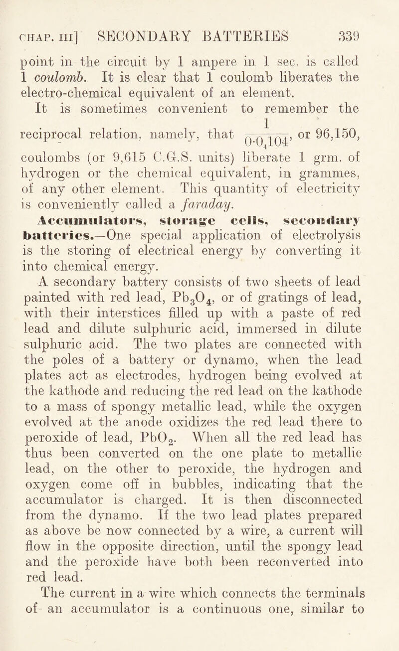 330 niAr. Ill] SECONDARY BATTERIES point ill the circuit by 1 ampere in 1 sec. is 1 coulomb. It is clear that 1 coulomb liberates the electro-chemical equivalent of an element. It is sometimes convenient to remember the I , or 96,150, 0-0,104 reciprocal relation, namely, that coulombs (or 9,615 C.O.S. units) liberate I grm. of hydrogen or the chemical equivalent, in grammes, of any other element. This quantity of electricity is conveniently called a faraday. Acciiiiiiilator^, storage cells, secoadary batteries.—One special application of electrolysis is the storing of electrical energy by converting it into chemical energy. A secondary battery consists of two sheets of lead painted with red lead, Pb304, or of gratings of lead, with their interstices filled up with a paste of red lead and dilute sulphuric acid, immersed in dilute sulphuric acid. The two plates are connected with the poles of a battery or dynamo, when the lead plates act as electrodes, hydrogen being evolved at the kathode and reducing the red lead on the kathode to a mass of spongy metallic lead, while the oxygen evolved at the anode oxidizes the red lead there to peroxide of lead, Pb02. When all the red lead has thus been converted on the one plate to metallic lead, on the other to peroxide, the hydrogen and oxygen come off in bubbles, indicating that the accumulator is charged. It is then disconnected from the dynamo. If the two lead plates prepared as above be now connected by a wire, a current will flow in the opposite direction, until the spongy lead and the peroxide have both been reconverted into red lead. The current in a wire which connects the terminals of an accumulator is a continuous one, similar to